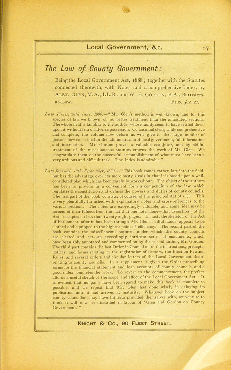 The Law of County Government: Being the Local Government Act, 1888 ; together with the Statutes connected therewith, with Notes and a comprehensive Index, by Alex. Glen, M.A., LL.B., and W. E. Gordon, B.A., Barristers- at-Law. Price £2 2s. Law Times, 28th June, 1890.—“ Mr. Glen’s method is well known, and for this species of law we known of no better treatment than the annotated sections. T-he whole field is familiar to the author, whose family seem to have settled down upon it without fear of adverse possession. Concise and clear, while comprehensive and complete, the volume now before us will give to the large number of persons now concerned in the administration of local government, full information and instruction. Mr. Gordon proves a valuable coadjutor, and by skilful treatment of the miscellaneous statutes crowns the work of Mr. Glen. We congratulate them on the successful accomplishment of what must have been a very arduous and difficult task. The Index is admirable.” Law Journal, 13 th September, 1890.—“This book comes rather late into the field, but has the advantage over its more hasty rivals in that it is based upon a well- considered plan which has been carefully worked out. The object of the authors has been to provide in a convenient form a compendium of the law which regulates the constitution and defines the powers and duties of county councils. The first part of the book consists, of course, of the principal Act of 1888. This is very plentifully furnished with explanatory notes and cross-references to the various sections. The notes are exceedingly valuable, and some idea may be formed of their fulness from the fact that one note alone—that to section 3 of the Act—occupies no less than twenty-eight pages. In fact, the skeleton of the Act of Parliament, after it has been through Mr. Glen's skilful hands, appears to be clothed and equipped to the highest point of efficiency. The second part of the book contains the miscellaneous statutes under which the county councils are elected and act--an exceedingly intricate series of enactments, which have been ably annotated and commented on by the second author, Mr. Gordon. The third part contains the last Order in Council as to the instructions, precepts, notices, and forms relating to the registration of electors, the Election Petition Rules, a/id several orders and circular letters of the Local Government Board relating to county councils. In a supplement is given the Order prescribing forms for the financial statement and loan accounts of county councils, and a good index completes the work. To revert to the commencement, the preface affords a useful sketch of the scope and effect of the Local Government Act. It is evident that no pains have been spared to make this book as complete as possible, and we repeat that Mr. Glen has done wisely in delaying its publication until it had arrived at maturity. Whatever book on the subject county councillors may have hitherto provided themselves with, we venture to think it will now be discarded in favour of ‘ Glen and Gordon on County Government.’”