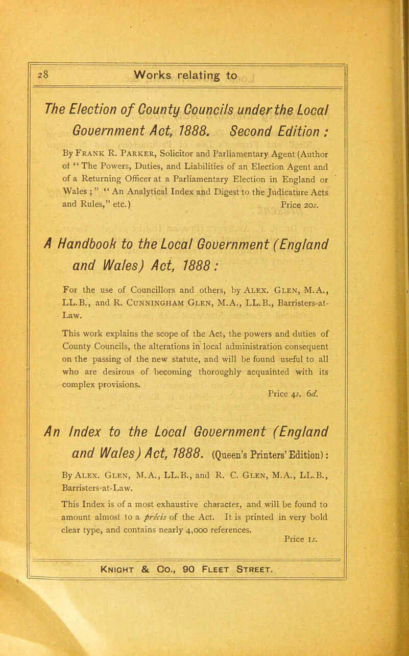 The Election of County Councils under the Local Government Act, 1888. Second Edition : By Frank R. Parker, Solicitor and Parliamentary Agent (Author of “ The Powers, Duties, and Liabilities of an Election Agent and of a Returning Officer at a Parliamentary Election in England or Wales ; ” “An Analytical Index and Digest to the Judicature Acts and Rules,” etc.) Price 20s. A Handbook to the Local Government (England and Wales) Act, 1888: For the use of Councillors and others, by Alex. Glen, M.A., LL.B., and R. Cunningham Glen, M.A., LL.B., Barristers-at- Law. This work explains the scope of the Act, the powers and duties of County Councils, the alterations in local administration consequent on the passing of the new statute, and will be found useful to all who are desirous of becoming thoroughly acquainted with its complex provisions. Price 4L 6d. An Index to the Local Government (England and Wales) Act, 1888. (Queen’s Printers’Edition): By Alex. Glen, M.A., LL.B., and R. C. Glen, M.A., LL.B., Barristers-at-Law. This Index is of a most exhaustive character, and will be found to amount almost to a pricis of the Act. It is printed in very bold clear type, and contains nearly 4,000 references. Price is.