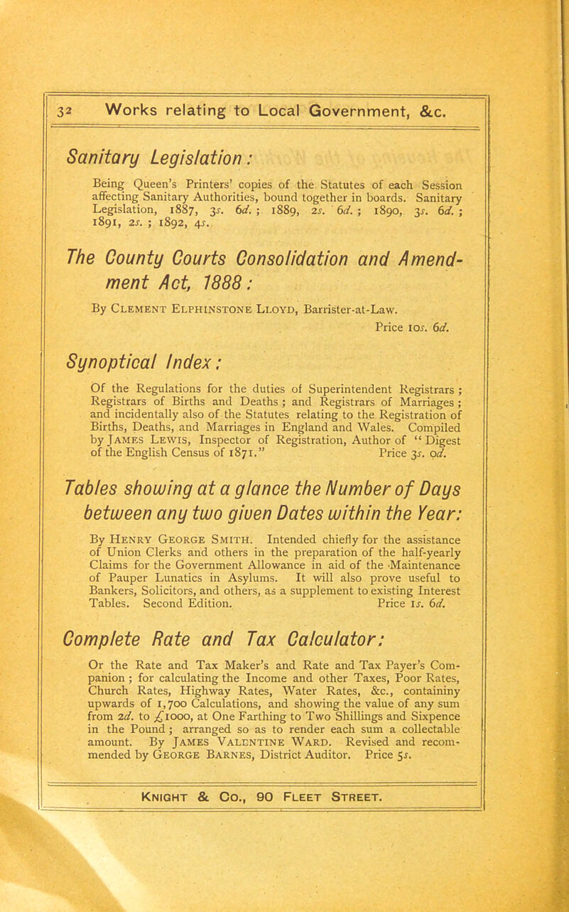 Sanitary Legislation: Being Queen’s Printers’ copies of the Statutes of each Session affecting Sanitary Authorities, bound together in boards. Sanitary Legislation, 1887, 3r. 6d. ; 1889, 2s. ' 6d. ; 1890, y. 6d. ; 1891, 2.s. ; 1892, 4^. The County Courts Consolidation and Amend- ment Act, 1888: By Clement Elphinstone Lloyd, Barrister-at-Law. Price tos. 6d. Synoptical Index: Of the Regulations for the duties of Superintendent Registrars ; Registrars of Births and Deaths ; and Registrars of Marriages ; and incidentally also of the Statutes relating to the Registration of Births, Deaths, and Marriages in England and Wales. Compiled by James Lewis, Inspector of Registration, Author of “Digest of the English Census of 1871.” Price 31. od. Tables showing at a glance the Number of Days between any two giuen Dates within the Year: By Henry George Smith. Intended chiefly for the assistance of Union Clerks and others in the preparation of the half-yearly Claims for the Government Allowance in aid of the Maintenance of Pauper Lunatics in Asylums. It will also prove useful to Bankers, Solicitors, and others, as a supplement to existing Interest Tables. Second Edition. Price is. 6d. Complete Rate and Tax Calculator: Or the Rate and Tax Maker’s and Rate and Tax Payer’s Com- panion ; for calculating the Income and other Taxes, Poor Rates, Church Rates, Highway Rates, Water Rates, &c., containiny upwards of 1,700 Calculations, and showing the value of any sum from 2d. to ^1000, at One Farthing to Two Shillings and Sixpence in the Pound; arranged so as to render each sum a collectable amount. By James Valentine Ward. Revised and recom- mended by George Barnes, District Auditor. Price 5-r.