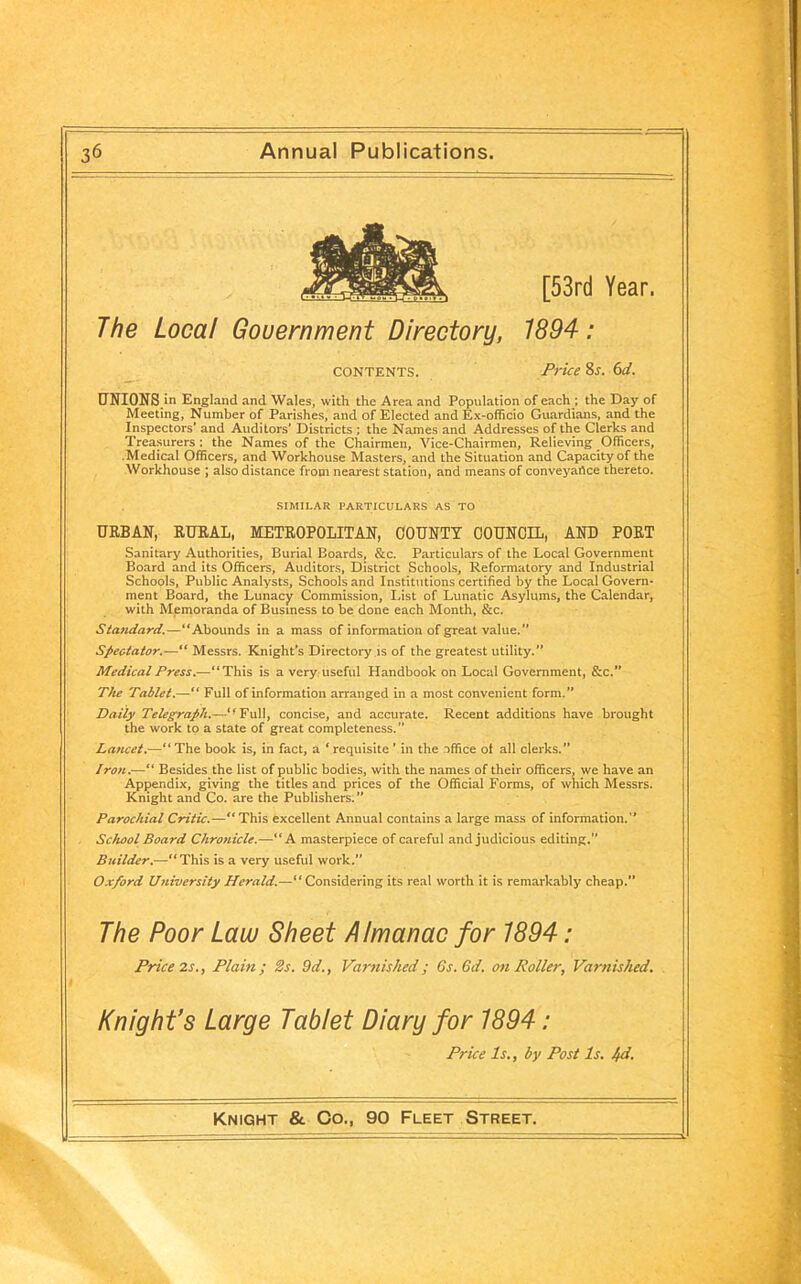 [53rd Year. The Local Government Directory, 1894: contents. Price 8s. 6d. UNIONS in England and Wales, with the Area and Population of each ; the Day of Meeting, Number of Parishes, and of Elected and Ex-officio Guardians, and the Inspectors’ and Auditors' Districts ; the Names and Addresses of the Clerks and Treasurers : the Names of the Chairmen, Vice-Chairmen, Relieving Officers, .Medical Officers, and Workhouse Masters, and the Situation and Capacity of the Workhouse ; also distance from nearest station, and means of conveyance thereto. SIMILAR PARTICULARS AS TO URBAN, RURAL, METROPOLITAN, COUNTY COUNCIL, AND PORT Sanitary Authorities, Burial Boards, &c. Particulars of the Local Government Board and its Officers, Auditors, District Schools, Reformatory and Industrial Schools, Public Analysts, Schools and Institutions certified by the Local Govern- ment Board, the Lunacy Commission, last of Lunatic Asylums, the Calendar, with Memoranda of Business to be done each Month, &c. Standard.—“Abounds in a mass of information of great value.” Spectator.—“ Messrs. Knight's Directory is of the greatest utility.” Medical Press.—“This is a very useful Handbook on Local Government, &c.” The Tablet.—“ Full of information arranged in a most convenient form.” Daily Telegraph.—<fFulI, concise, and accurate. Recent additions have brought the work to a state of great completeness.” Lancet.—“ The book is, in fact, a ‘ requisite ’ in the office of all clerks.” Iron.—“ Besides the list of public bodies, with the names of their officers, we have an Appendix, giving the titles and prices of the Official Forms, of which Messrs. Knight and Co. are the Publishers.” Parochial Critic.—“This excellent Annual contains a large mass of information.” School Board Chro)iicle.—“A masterpiece of careful and judicious editing.” Builder.—“This is a very useful work.” Oxford University Herald.—“Considering its real worth it is remarkably cheap.” The Poor Law Sheet Almanac for 1894: Price 2s., Plain; 2s. 9d., Varnished; 6s. Gd. on Roller, Varnished. Knight’s Large Tablet Diary for 1894: Price Is., by Post Is. hd.