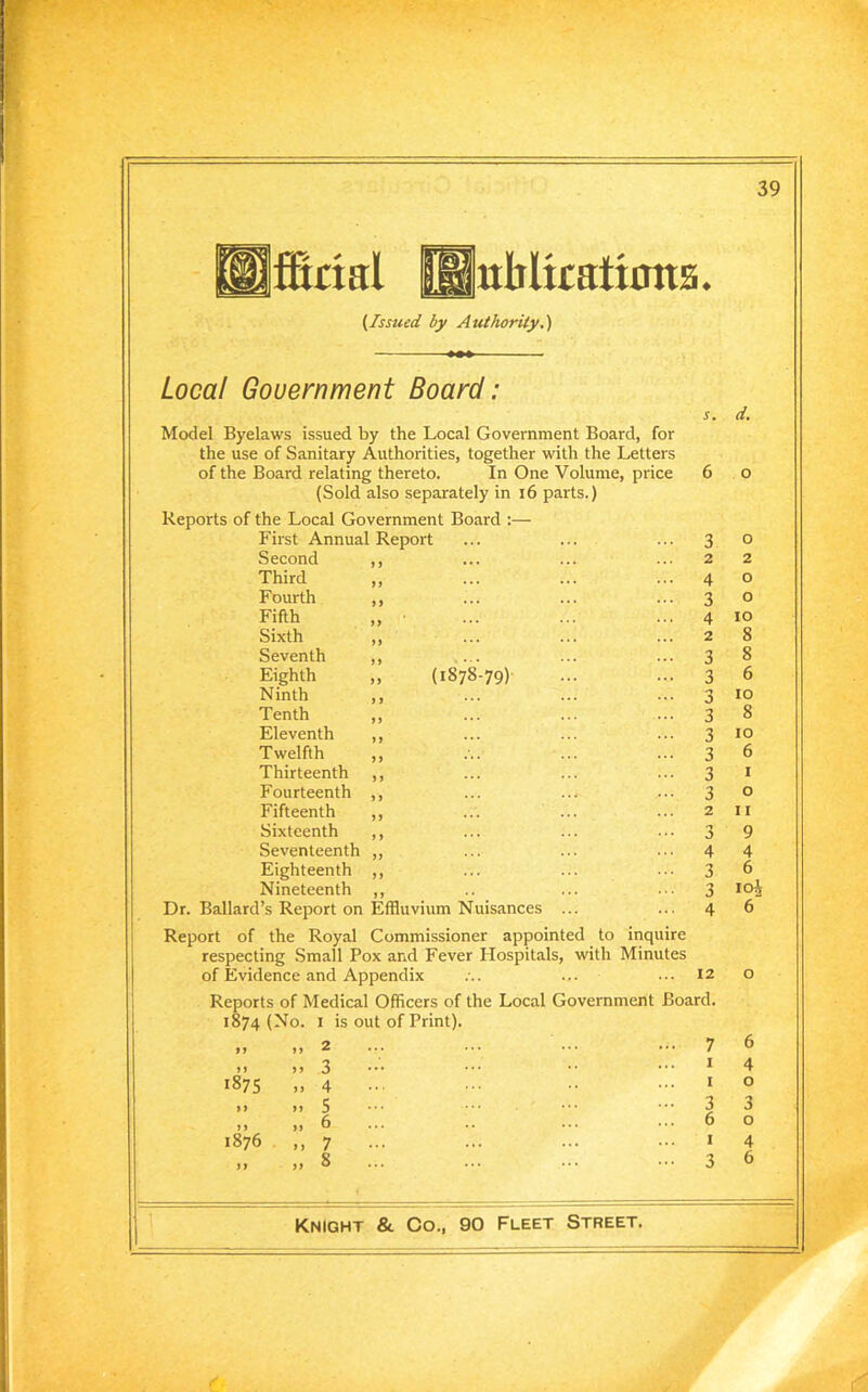 ffiaal Httblkations ♦ {Issued by Authority.) Local Government Board: s. d. Model Byelaws issued by the Local Government Board, for the use of Sanitary Authorities, together with the Letters of the Board relating thereto. In One Volume, price 6 0 (Sold also separately in 16 parts.) Reports of the Local Government Board :— First Annual Report 3 0 Second ,, 2 2 Third ,, 4 O Fourth ,, 3 O Fifth 4 IO Sixth ,, 2 8 Seventh ,, 3 8 Eighth „ (1878-79) 3 6 Ninth ,, 3 10 Tenth ,, 3 8 Eleventh ,, 3 10 Twelfth ,, 3 6 Thirteenth ,, 3 I Fourteenth ,, 3 O Fifteenth ,, 2 I I Sixteenth ,, 3 9 Seventeenth ,, 4 4 Eighteenth ,, 3 6 Nineteenth ,, 3 104 Dr. Ballard’s Report on Effluvium Nuisances ... 4 6 Report of the Royal Commissioner appointed to inquire respecting Small Pox and Fever Hospitals, with Minutes of Evidence and Appendix ... 12 O Reports of Medical Officers of the Local Government Board. 1874 (No. 1 is out of Print). ,, 2 7 6 J > ,, 3 I 4 1875 ,, 4 I O i ) „ 5 3 3 „ 6 ... 6 O 1876 ,, 7 1 4 ) y „ 8 ... 3 6