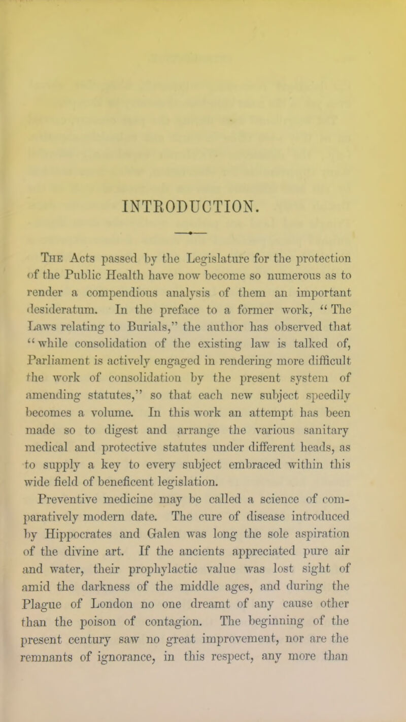 INTRODUCTION. The Acts passed by the Legislature for the protection of the Public Health have now become so numerous as to render a compendious analysis of them an important desideratum. In the preface to a former work, “ The Laws relating to Burials,” the author has observed that “ while consolidation of the existing law is talked of, Parliament is actively engaged in rendering more difficult the work of consolidation by the present system of amending statutes,” so that each new subject speedily becomes a volume. In this work an attempt has been made so to digest and arrange the various sanitary medical and protective statutes under different heads, as to supply a key to every subject embraced within this wide field of beneficent legislation. Preventive medicine may be called a science of com- paratively modern date. The cure of disease introduced by Hippocrates and Galen was long the sole aspiration of the divine art. If the ancients appreciated pure air and water, their prophylactic value was lost sight of amid the darkness of the middle ages, and during the Plague of London no one dreamt of any cause other than the poison of contagion. The beginning of the present century saw no great improvement, nor are the remnants of ignorance, in this respect, any more than