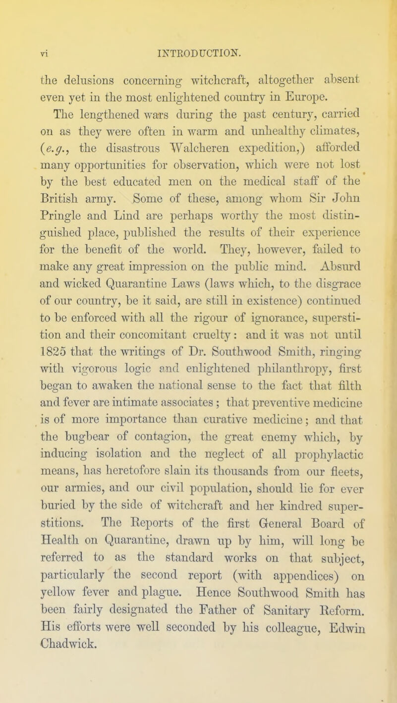 the delusions concerning witchcraft, altogether absent even yet in the most enlightened country in Europe. The lengthened wars during the past century, carried on as they were often in warm and unhealthy climates, (e.ff., the disastrous Walclieren expedition,) atforcled many opportunities for observation, which were not lost by the best educated men on the medical staff of the British army. Some of these, among whom Sir John Pringle and Lind are perhaps worthy the most distin- guished place, published the results of their experience for the benefit of the world. They, however, failed to make any great impression on the public mind. Absurd and wicked Quarantine Laws (laws which, to the disgrace of our country, be it said, are still in existence) continued to be enforced with all the rigour of ignorance, supersti- tion and their concomitant cruelty: and it was not until 1825 that the writings of Dr. Southwood Smith, ringing with vigorous logic and enlightened philanthropy, first began to awaken the national sense to the fact that filth and fever are intimate associates ; that preventive medicine is of more importance than curative medicine; and that the bugbear of contagion, the great enemy which, by inducing isolation and the neglect of all prophylactic means, has heretofore slain its thousands from our fleets, our armies, and our civil population, should lie for ever buried by the side of witchcraft and her kindred super- stitions. The Reports of the first General Board of Health on Quarantine, drawn up by him, will long be referred to as the standard works on that subject, particularly the second report (with appendices) on yellow fever and plague. Hence Southwood Smith has been fairly designated the Father of Sanitary Reform. His efforts were well seconded by his colleague, Edwin Chadwick.