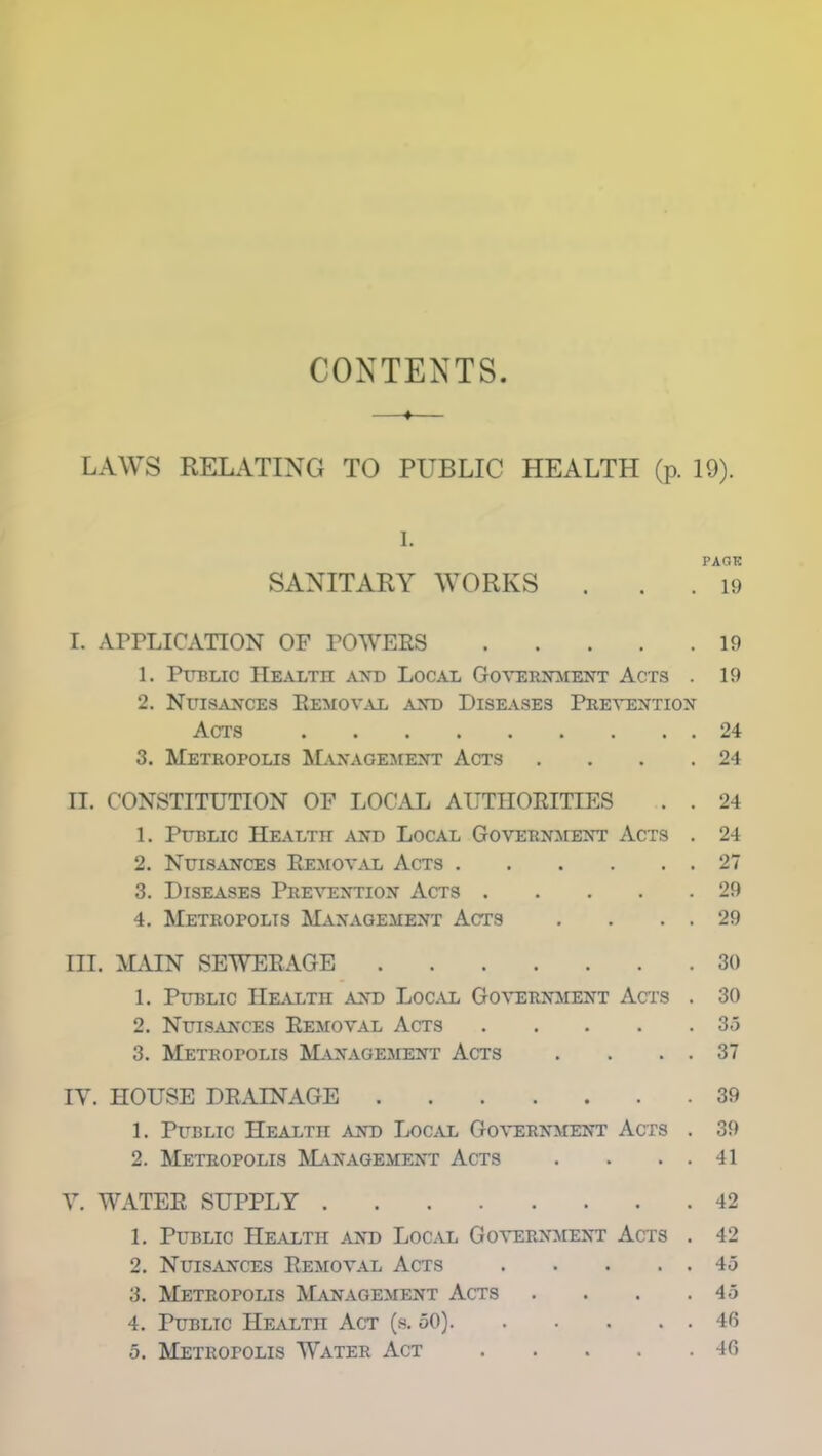 CONTENTS LAWS RELATING TO PUBLIC HEALTH (p. 19). SANITARY WORKS . . . 19 I. APPLICATION OF POWERS 19 1. Public Health and Local Government Acts . 19 2. Nuisances Removal and Diseases Prevention Acts 24 3. Metropolis Management Acts . . . .24 II. CONSTITUTION OF LOCAL AUTHORITIES . . 24 1. Public Health and Local Government Acts . 24 2. Nuisances Removal Acts 27 3. Diseases Prevention Acts 29 4. Metropolis Management Acts . . . . 29 III. MAIN SEWERAGE 30 1. Public Health and Local Government Acts . 30 2. Nuisances Removal Acts 35 3. Metropolis Management Acts . . . . 37 IY. HOUSE DRAINAGE 39 1. Public Health and Local Government Acts . 39 2. Metropolis Management Acts . . . . 41 Y. WATER SUPPLY 42 1. Public Health and Local Government Acts . 42 2. Nuisances Removal Acts 45 3. Metropolis Management Acts . . . .45 4. Public Health Act (s. 50) 46