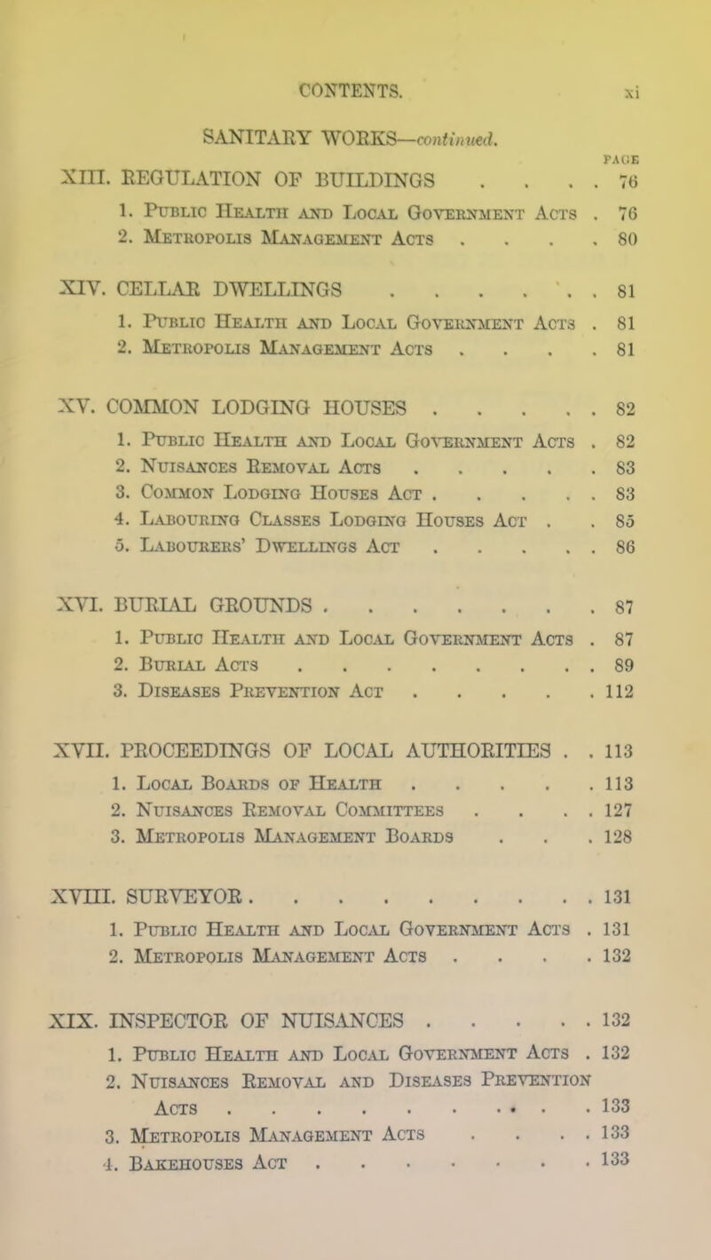 SANITARY WORKS—continued. PAGE XIII. REGULATION OF BUILDINGS . . . . 76 L Public Health and Local Government Acts . 76 2. Metropolis Management Acts . . . .80 XIY. CELLAR DWELLINGS . . . ... 81 1. Public Health and Local Government Acts . 81 2. Metropolis Management Acts . . . .81 XY. COMMON LODGING HOUSES 82 1. Public Health and Local Government Acts . 82 2. Nuisances Removal Acts 83 3. Common Lodging Houses Act 83 4. Labouring Classes Lodging Houses Act . . 85 5. Labourers’ Dwellings Act 86 XVI. BURIAL GROUNDS 87 1. Public Health and Local Government Acts . 87 2. Burial Acts 89 3. Diseases Prevention Act 112 XVII. PROCEEDINGS OF LOCAL AUTHORITIES . .113 1. Local Boards of Health 113 2. Nuisances Removal Committees . . . . 127 3. Metropolis Management Boards . . .128 XVHL SURVEYOR 131 1. Public Health and Local Government Acts . 131 2. Metropolis Management Acts . . . .132 XIX. INSPECTOR OF NUISANCES 132 1. Public Health and Local Government Acts . 132 2. Nuisances Removal and Diseases Prevention Acts . 133 3. Metropolis Management Acts . . . . 133 4. Bakehouses Act 133