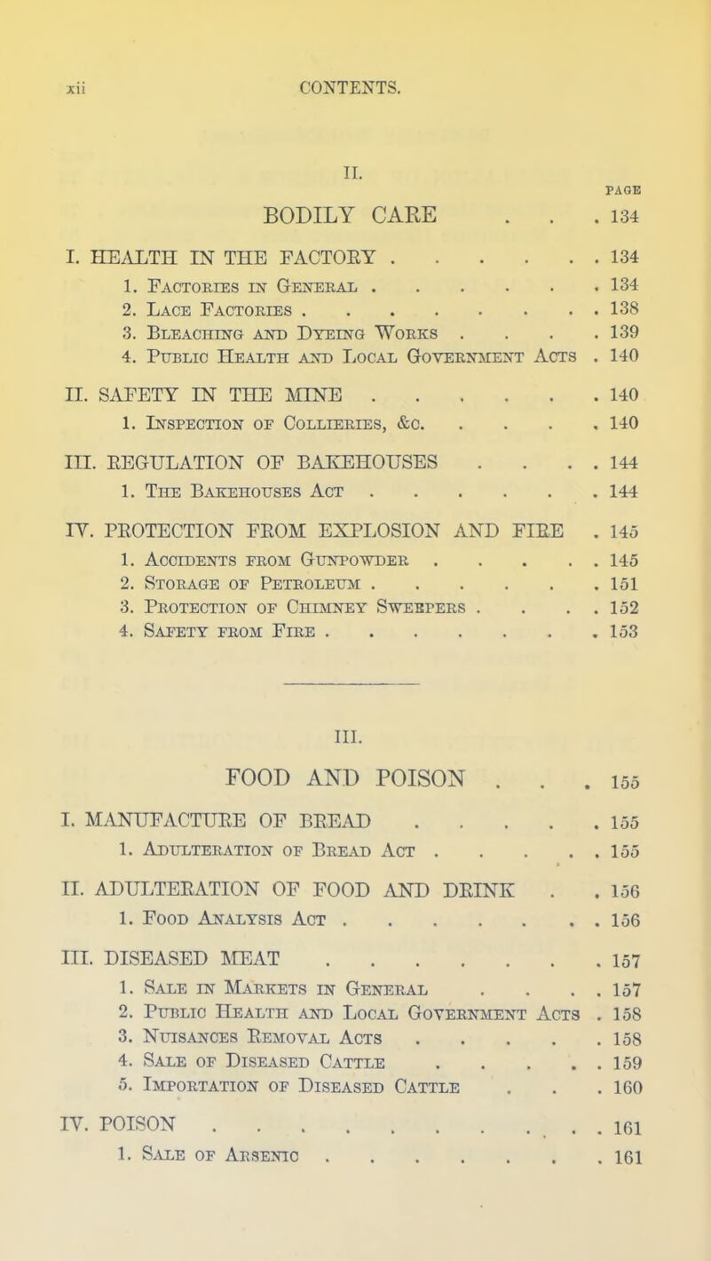 II. BODILY CARE . . I. HEALTH IN THE FACTORY 1. Factories in General 2. Lace Factories 3. Bleaching and Dyeing Works . 4. Public Health and Local Government Acts II. SAFETY IN THE MINE 1. Inspection or Collieries, &c. III. REGULATION OF BAKEHOUSES 1. The Bakehouses Act IV. PROTECTION FROM EXPLOSION AND FIRE 1. Accidents from Gunpowder .... 2. Storage of Petroleum 3. Protection of Chimney Sweepers . 4. Safety from Fire III. FOOD AND POISON . . I. MANUFACTURE OF BREAD .... 1. Adulteration of Bread Act .... II. ADULTERATION OF FOOD AND DRINK 1. Food Analysis Act III. DISEASED MEAT 1. Sale in Markets in General 2. Public Health and Local Government Acts 3. Nuisances Removal Acts .... 4. Sale of Diseased Cattle .... 5. Importation of Diseased Cattle IV. POISON 1. Sale of Arsenic PAGE . 134 . 134 . 134 . 138 . 139 . 140 . 140 . 140 . 144 . 144 . 145 . 145 . 151 . 152 . 153 155 . 155 . 155 . 156 . 156 . 157 . 157 . 158 . 158 . 159 . 160 . 161 . 161