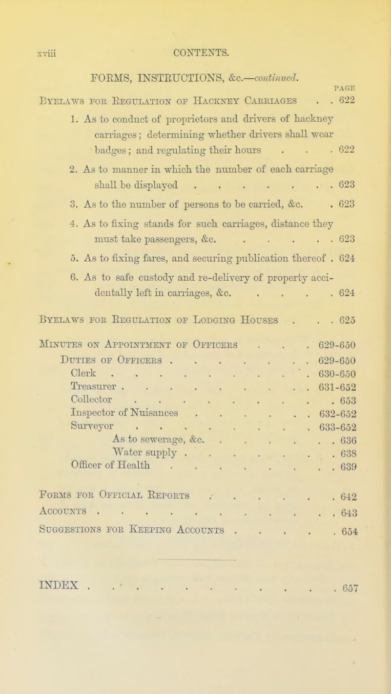 FORMS, INSTRUCTIONS, &c.—continued. PAGE Byelaws for Regulation of Hackney Carriages . . 622 1. As to conduct of proprietors and drivers of hackney carriages; determining whether drivers shall wear badges; and regulating their hours . . . 622 2. As to manner in which the number of each carriage shall he displayed ....... 623 3. As to the number of persons to he carried, &c. . 623 4. As to fixing stands for such carriages, distance they must take passengers, &c. ..... 623 5. As to fixing fares, and securing publication thereof . 624 6. As to safe custody and re-delivery of property acci- dentally left in carriages, &c. .... 624 Byelaws for Regulation of Lodging Houses . . . 625 Minutes on Appointment of Officers . . . 629-650 Duties of Officers 629-650 Clerk 630-650 Treasurer 631-652 Collector 653 Inspector of Nuisances 632-652 Surveyor 633-652 As to sewerage, &c 636 Water supply ....... 638 Officer of Health . . . . . . . . 639 Forms for Official Reports Accounts Suggestions for Keeping Accounts . 642 . 643 . 654 INDEX . . 657