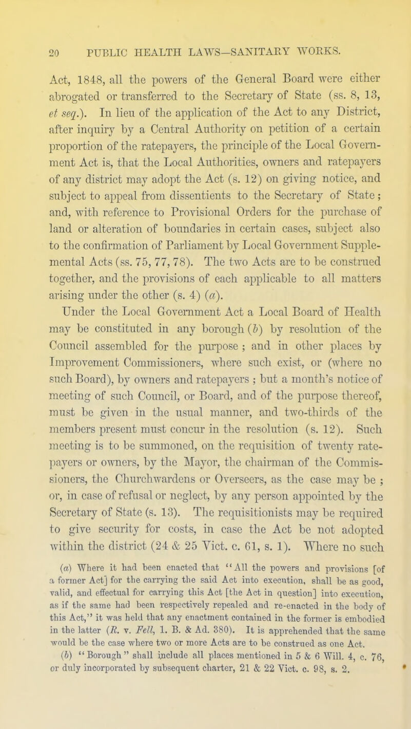 Act, 1848, all the powers of the General Board were either abrogated or transferred to the Secretary of State (ss. 8, 13, et seq.). In lien of the application of the Act to any District, after inquiry by a Central Authority on petition of a certain proportion of the ratepayers, the principle of the Local Govern- ment Act is, that the Local Authorities, owners and ratepayers of any district may adopt the Act (s. 12) on giving notice, and subject to appeal from dissentients to the Secretary of State; and, with reference to Provisional Orders for the purchase of land or alteration of boundaries in certain cases, subject also to the confirmation of Parliament by Local Government Supple- mental Acts (ss. 75, 77, 78). The two Acts are to be construed together, and the provisions of each applicable to all matters arising under the other (s. 4) (a). Under the Local Government Act a Local Board of Health may be constituted in any borough (5) by resolution of the Council assembled for the purpose ; and in other places by Improvement Commissioners, where such exist, or (where no such Board), by owners and ratepayers ; but a month’s notice of meeting of such Council, or Board, and of the purpose thereof, must be given in the usual manner, and two-thirds of the members present must concur in the resolution (s. 12). Such meeting is to be summoned, on the requisition of twenty rate- payers or owners, by the Mayor, the chairman of the Commis- sioners, the Churchwardens or Overseers, as the case may be ; or, in case of refusal or neglect, by any person appointed by the Secretary of State (s. 13). The reqnisitionists may be required to give security for costs, in case the Act be not adopted within the district (24 & 25 Yict. c. Gl, s. 1). Where no such (a) Where it had been enacted that ‘ ‘ All the powers and provisions [of a former Act] for the carrying the said Act into execution, shall he as good, valid, and effectual for carrying this Act [the Act in question] into execution, as if the same had been respectively repealed and re-enacted in the body of this Act,” it was held that any enactment contained in the former is embodied in the latter (R. v. Fell, 1. B. & Ad. 380). It is apprehended that the same would be the case where two or more Acts are to be construed as one Act. (b) “Borough” shall include all places mentioned in 5 & 6 Will. 4, c. 76, or duly incorporated by subsequent charter, 21 & 22 Yict. c. 98, s. 2.