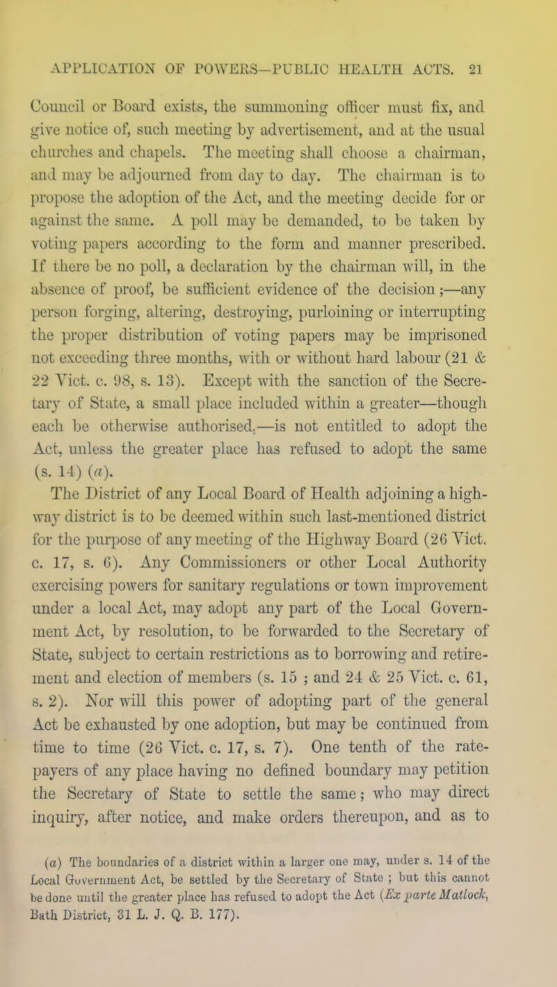 Council or Board exists, the summoning officer must fix, and give notice of, such meeting by advertisement, and at the usual churches and chapels. The meeting shall choose a chairman, and may be adjourned from day to day. The chairman is to propose the adoption of the Act, and the meeting decide for or against the same. A poll may be demanded, to be taken by voting papers according to the form and manner prescribed. If there be no poll, a declaration by the chairman will, in the absence of proof, be sufficient evidence of the decision;—any person forging, altering, destroying, purloining or interrupting the proper distribution of voting papers may be imprisoned not exceeding three months, with or without hard labour (21 & 22 Viet. c. 98, s. 13). Except with the sanction of the Secre- tary of State, a small place included within a greater—though each be otherwise authorised.—is not entitled to adopt the Act, unless the greater place has refused to adopt the same (s. 14) (a). The District of any Local Board of Health adjoining a high- way district is to be deemed within such last-mentioned district for the purpose of any meeting of the Highway Board (26 Viet, c. 17, s. 6). Any Commissioners or other Local Authority exercising powers for sanitary regulations or town improvement under a local Act, may adopt any part of the Local Govern- ment Act, by resolution, to be forwarded to the Secretary of State, subject to certain restrictions as to borrowing and retire- ment and election of members (s. 15 ; and 24 & 25 Viet. c. 61, s. 2). Nor will this power of adopting part of the general Act be exhausted by one adoption, but may be continued from time to time (26 Viet. c. 17, s. 7). One tenth of the rate- payers of any place having no defined boundary may petition the Secretary of State to settle the same; who may direct inquiry, after notice, and make orders thereupon, and as to (a) The boundaries of a district within a larger one may, under s. 14 of the Local Government Act, be settled by the Secretary of State ; but this cannot be done until the greater place has refused to adopt the Act (Ex parte Matloclc, Bath District, 31 L. J. Q. B. 177).