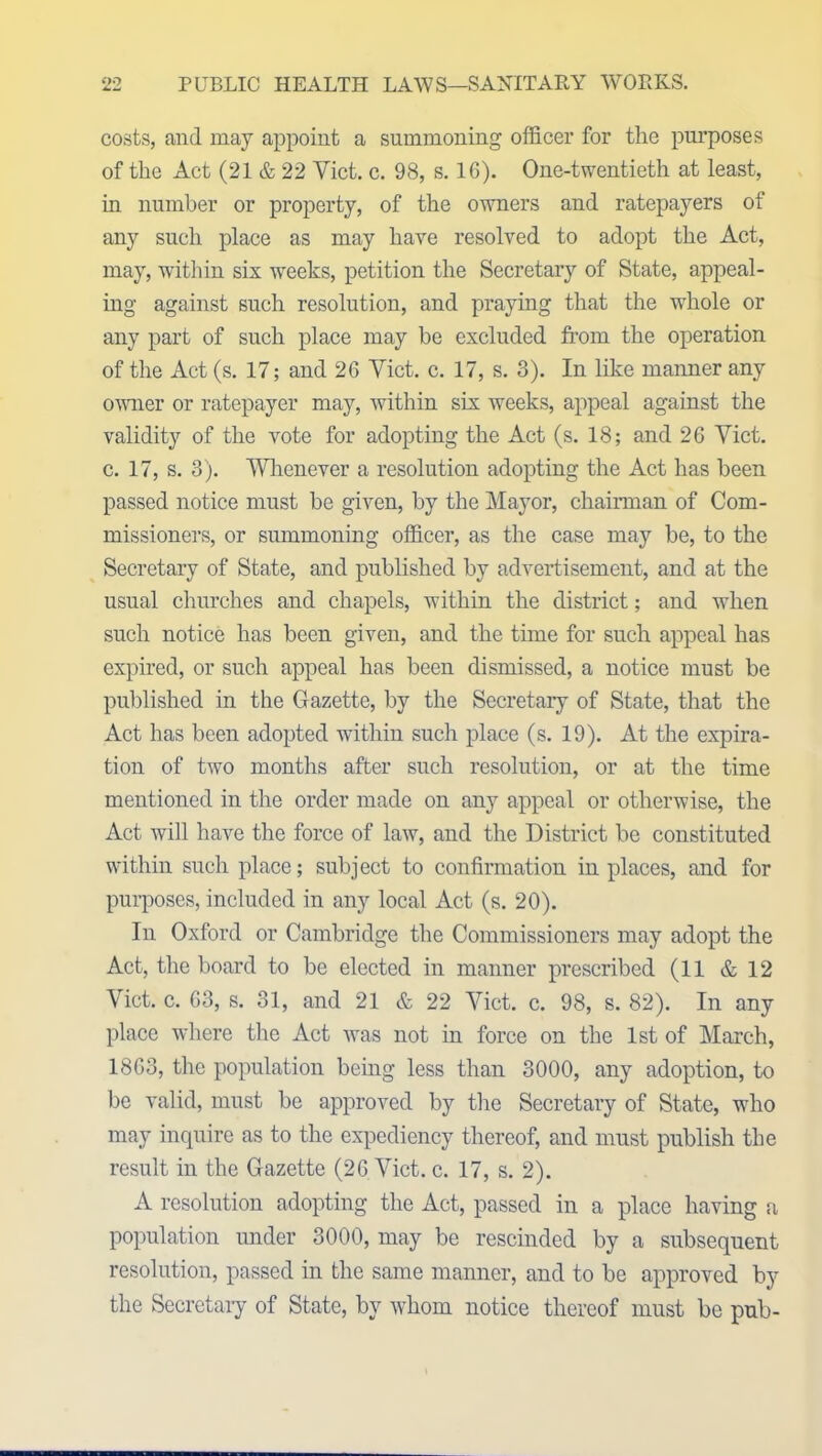 costs, and may appoint a summoning officer for the purposes of the Act (21 & 22 Yict. c. 98, s. 16). One-twentieth at least, in number or property, of the owners and ratepayers of any such place as may have resolved to adopt the Act, may, within six weeks, petition the Secretary of State, appeal- ing against such resolution, and praying that the whole or any part of such place may be excluded from the operation of the Act (s. 17; and 26 Yict. c. 17, s. 3). In like manner any owner or ratepayer may, within six weeks, appeal against the validity of the vote for adopting the Act (s. 18; and 26 Yict. c. 17, s. 3). Whenever a resolution adopting the Act has been passed notice must be given, by the Mayor, chairman of Com- missioners, or summoning officer, as the case may be, to the Secretary of State, and published by advertisement, and at the usual churches and chapels, within the district; and when such notice has been given, and the time for such appeal has expired, or such appeal has been dismissed, a notice must be published in the Gazette, by the Secretary of State, that the Act has been adopted within such place (s. 19). At the expira- tion of two months after such resolution, or at the time mentioned in the order made on any appeal or otherwise, the Act will have the force of law, and the District be constituted within such place; subject to confirmation in places, and for purposes, included in any local Act (s. 20). In Oxford or Cambridge the Commissioners may adopt the Act, the board to be elected in manner prescribed (11 & 12 Viet. c. 63, s. 31, and 21 & 22 Yict. c. 98, s. 82). In any place where the Act was not in force on the 1st of March, 1863, the population being less than 3000, any adoption, to be valid, must be approved by the Secretary of State, who may inquire as to the expediency thereof, and must publish the result in the Gazette (26 Yict. c. 17, s. 2). A resolution adopting the Act, passed in a place having a population under 3000, may be rescinded by a subsequent resolution, passed in the same manner, and to be approved by the Secretary of State, by whom notice thereof must be pub-