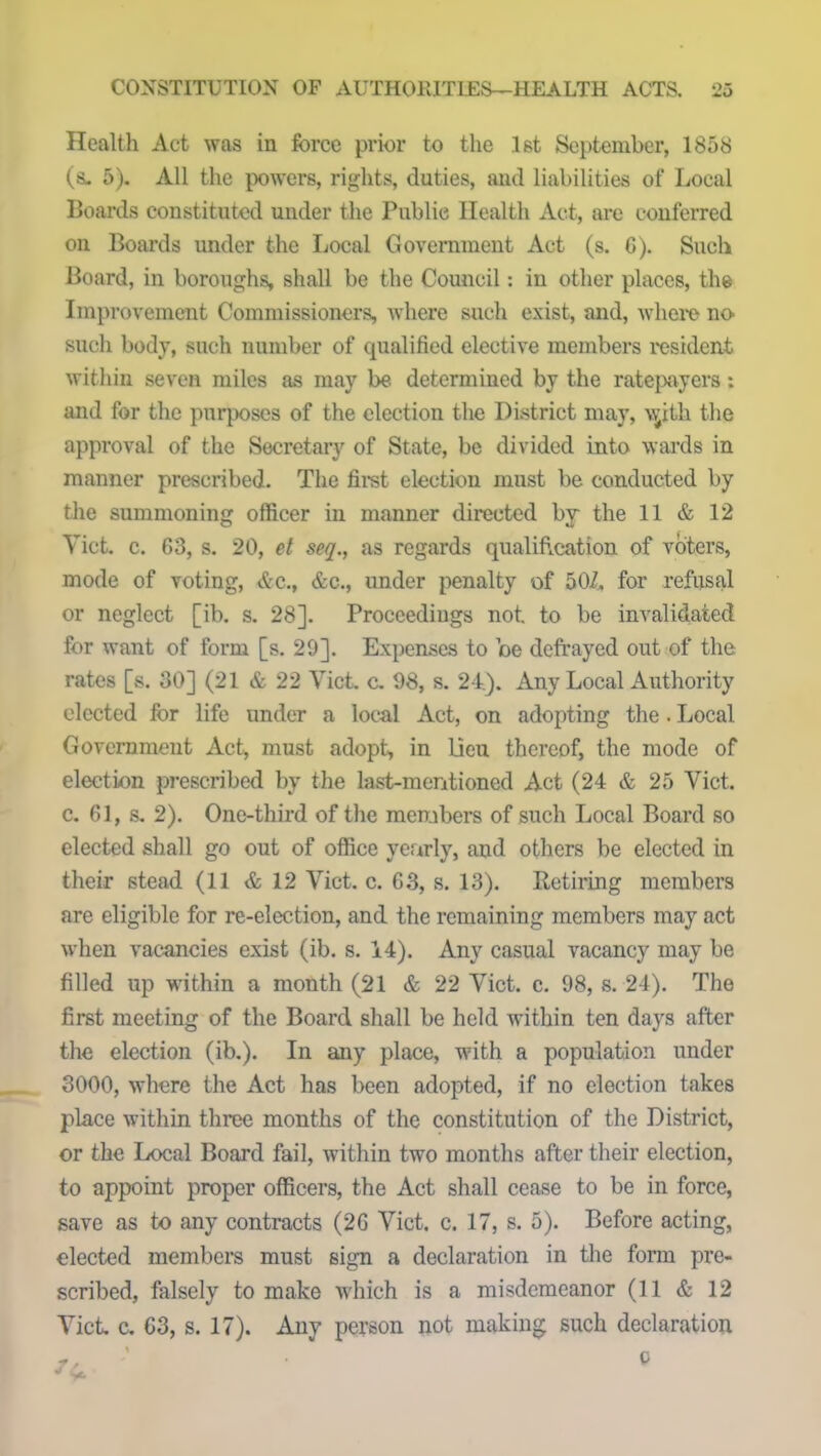 Health Act was in force prior to the 1st September, 1858 (a. 5). All the powers, rights, duties, and liabilities of Local Boards constituted under the Public Health Act, are conferred on Boards under the Local Government Act (s. 6). Such Board, in boroughs, shall be the Council: in other places, the Improvement Commissioners, where such exist, and, where no- such body, such number of qualified elective members resident within seven miles as may be determined by the ratepayers: and for the purposes of the election the District may, w’ith the approval of the Secretary of State, be divided into wards in manner prescribed. The first election must be conducted by the summoning officer in manner directed by the 11 & 12 Yict. c. G3, s. 20, el seq., as regards qualification of voters, mode of voting, &c., &c., under penalty of 50i. for refusal or neglect [ib. s. 28]. Proceedings not to be invalidated for want of form [s. 20]. Expenses to be defrayed out of the rates [s. 30] (21 & 22 Yict. c. 08, s. 24.). Any Local Authority elected for life under a local Act, on adopting the. Local Government Act, must adopt, in lieu thereof, the mode of election prescribed by the last-mentioned Act (24 & 25 Yict. c. 61, s. 2). One-third of the members of such Local Board so elected shall go out of office yearly, and others be elected in their stead (11 & 12 Yict. c. 63, s. 13). Retiring members are eligible for re-election, and the remaining members may act when vacancies exist (ib. s. 14). Any casual vacancy may be filled up within a month (21 & 22 Yict. c. 98, s. 24). The first meeting of the Board shall be held within ten days after the election (ib.). In any place, with a population under 3000, where the Act has been adopted, if no election takes place within three months of the constitution of the District, or the Local Board fail, within two months after their election, to appoint proper officers, the Act shall cease to be in force, save as to any contracts (26 Viet. c. 17, s. 5). Before acting, elected members must sign a declaration in the form pre- scribed, falsely to make which is a misdemeanor (11 & 12 Yict. c. 63, s. 17). Any person not making such declaration