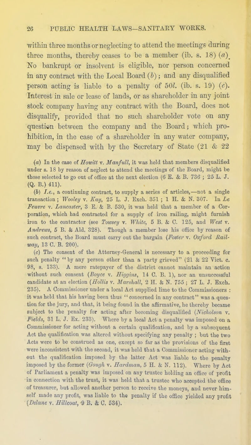 within three months or neglecting to attend the meetings during three months, thereby ceases to be a member (ib. s. 18) (a). No bankrupt or insolvent is eligible, nor person concerned in any contract with the Local Board (b); and any disqualified person acting is liable to a penalty of 501. (ib. s. 19) (c). Interest in sale or lease of lands, or as shareholder in any joint stock company having any contract with the Board, does not disqualify, provided that no such shareholder vote on any question between the company and the Board; which pro- hibition, in the case of a shareholder in any water company, may be dispensed with by the Secretary of State (21 & 22 (а) In the case of Hovntt v. Manfull, it was held that members disqualified under s. 18 by reason of neglect to attend the meetings of the Board, might he those selected to go out of office at the next election (6 E. & B. 736 ; 25 L. J. (Q. B.) 411). (б) I.e., a continuing contract, to supply a series of articles,—not a single transaction ; Wooley v. Kay, 25 L. J. Exch. 351 ; 1 H. & N. 307. In Le Feuvre v. Lancaster, 3 E. & B. 530, it was held that a member of a Cor- poration, which had contracted for a supply of iron railing, might furnish iron to the contractor (see Towsey v. White, 5 B. & C. 125, and West v. Andrews, 5 B. & Aid. 328). Though a member lose his office by reason of such contract, the Board must carry out the bargain (Foster v. Oxford Rail- way, 13 C. B. 200). (c) The consent of the Attorney-General is necessary to a proceeding for such penalty “by any person other than a party grieved” (21 & 22 Viet. c. 98, s. 133). A mere ratepayer of the district cannot maintain an action without such consent (Boyce v. Higgins, 14 C. B. 1), nor an unsuccessful candidate at an election (Hollis v. Marshall, 2 H. & N. 755 ; 27 L. J. Exch. 235). A Commissioner under a local Act supplied lime to the Commissioners : it was held that his having been thus “concerned in any contract” was a ques- tion for the jury, and that, it being found in the affirmative, he thereby became subject to the penalty for acting after becoming disqualified (Nicholson v. Fields, 31 L. J. Ex. 233). Where by a local Act a penalty was imposed on a Commissioner for acting without a certain qualification, and by a subsequent Act the qualification was altered without specifying any penalty ; but the two Acts were to be construed as one, except so far as the provisions of the first were inconsistent with the second, it was held that a Commissioner acting with- out the qualification imposed by the latter Act was liable to the penalty imposed by the former (Gough v. Hardman, 5 H. & N. 112). Where by Act of Parliament a penalty was imposed on any trustee holding an office of j>rofit in connection with the trust, it was held that a trustee who accepted the office of treasurer, but allowed another person to receive the moneys, and never him- self made any profit, was liable to the penalty if the office yielded any profit