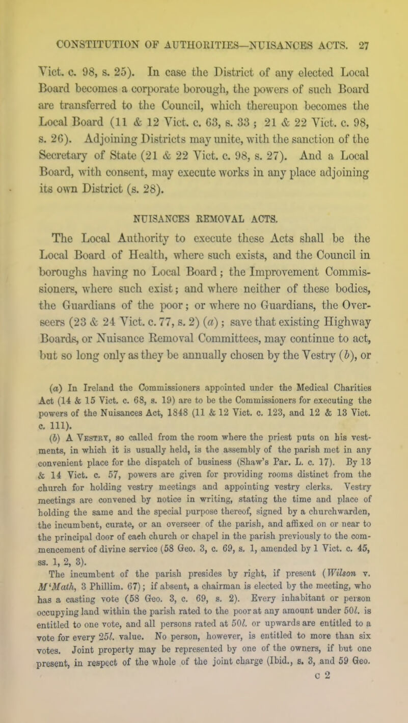 Yict. c. 98, s. 25). In case the District of any elected Local Board becomes a corporate borough, the powers of such Board are transferred to the Council, which thereupon becomes the Local Board (11 & 12 Yict. c. 63, s. 33 ; 21 & 22 Yict. c. 98, s. 26). Adjoining Districts may unite, with the sanction of the Secretary of State (21 & 22 Yict. c. 98, s. 27). And a Local Board, with consent, may execute works in any place adjoining its own District (s. 28). NUISANCES REMOVAL ACTS. The Local Authority to execute these Acts shall be the Local Board of Health, where such exists, and the Council in boroughs having no Local Board; the Improvement Commis- sioners, where such exist; and where neither of these bodies, the Guardians of the poor; or where no Guardians, the Over- seers (23 & 24 Yict. c. 77, s. 2) (a) ; save that existing Highway Boards, or Nuisance Removal Committees, may continue to act, but so long only as they be annually chosen by the Vestry (b), or (а) In Ireland the Commissioners appointed under the Medical Charities Act (14 k 15 Viet. c. 68, s. 19) are to be the Commissioners for executing the powers of the Nuisances Act, 1848 (11 k 12 Viet. c. 123, and 12 & 13 Viet, c. 111). (б) A Vestry, so called from the room where the priest puts on his vest- ments, in which it is usually held, is the assembly of the parish met in any convenient place for the dispatch of business (Shaw’s Par. L. c. 17). By 13 k 14 Viet. c. 57, powers are given for providing rooms distinct from the church for holding vestry meetings and appointing vestry clerks. Vestry meetings are convened by notice in writing, stating the time and place of holding the same and the special purpose thereof, signed by a churchwarden, the incumbent, curate, or an overseer of the parish, and affixed on or near to the principal door of each church or chapel in the parish previously to the com- mencement of divine service (58 Geo. 3, c. 69, s. 1, amended by 1 Viet. c. 45, ss. 1, 2, 3). The incumbent of the parish presides by right, if present {Wilson v. Af‘Math, 3 Phillim. 67); if absent, a chairman is elected by the meeting, who has a casting vote (58 Geo. 3, c. 69, s. 2). Every inhabitant or person occupying land within the parish rated to the poor at any amount under 501. is entitled to one vote, and all persons rated at 50£. or upwards are entitled to a vote for every 251. value. No person, however, is entitled to more than six votes. Joint property may be represented by one of the owners, if but one present, in respect of the whole of the joint charge (Ibid., &• 3, and 59 Geo. c 2