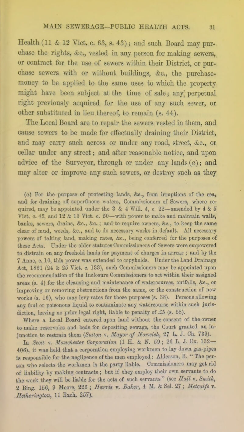 Health (11 & 12 Viet. c. 63, s. 43); and such Board may pur- chase the rights, &c., vested in any person for making sewers, or contract for the use of sewers within their District, or pur- chase sewers with or without buildings, &c., the purchase- money to be applied to the same uses to which the property might have been subject at the time of sale; any] perpetual right previously acquired for the use of any such sewer, or other substituted in lieu thereof, to remain (s. 44). The Local Board are to repair the sewers vested in them, and cause sewers to be made for effectually draining their District, and may carry such across or under any road, street, &c., or cellar under any street; and after reasonable notice, and upon advice of the Surveyor, through or under any lands (a); and may alter or improve any such sewers, or destroy such as they (a) For the purpose of protecting lands, &c., from irruptions of the sea, and for draining off superfluous waters, Commissioners of Sewers, where re- quired, may be appointed under the 3 & 4 Will. 4, c. 22—amended by 4 & 5 Viet. c. 45, and 12 & 13 Viet. c. 50—with power to make and maintain walls, banks, sewers, drains, &c., &c.; and to require owners, &c., to keep the same clear of mud, weeds, &c., and to do necessary works in default. All necessary powers of taking land, making rates, &c., being conferred for the purposes of these Acts. Under the older statutes Commissioners of Sewers were empowered to distrain on any freehold lands for payment of charges in arrear ; and by the 7 Anne, c. 10, this power was extended to copyholds. Under the Land Drainage Act, 1861 (24 & 25 Viet. c. 133), such Commissioners may be appointed upon the recommendation of the Inclosure Commissioners to act within their assigned areas (s. 4) for the cleansing and maintenance of watercourses, outfalls, &c., or improving or removing obstructions from the same, or the construction of new works (s. 16), who may levy rates for those purposes (s. 38). Persons allowing any foul or poisonous liquid to contaminate any watercourse within such juris- diction, having no prior legal right, liable to penalty of £5 (s. 58). Where a Local Eoard entered upon land without the consent of the owner to make reservoirs and beds for depositing sewage, the Court granted an in- junction to restrain them (Sutton v. Mayor of Norwich, 27 L. J. Ch. 739). In Scott v. Manchester Corporation (1 II. & N. 59 ; 26 L. J. Ex. 132— 406), it was held that a corporation employing workmen to lay down gas-pipes is responsible for the negligence of the men employed : Aldersou, B. “ The per- son who selects the workmen is the party liable. Commissioners may get rid of liability by making contracts ; but if they employ their own servants to do the work they will be liable for the acts of such servants” (see IIall v. Smith, 2 Bing. 156, 9 Moore, 226 ; Harris v. Baker, 4 M. & Sel. 27; Metcalfe v. Iletherington, 11 Exch. 257).