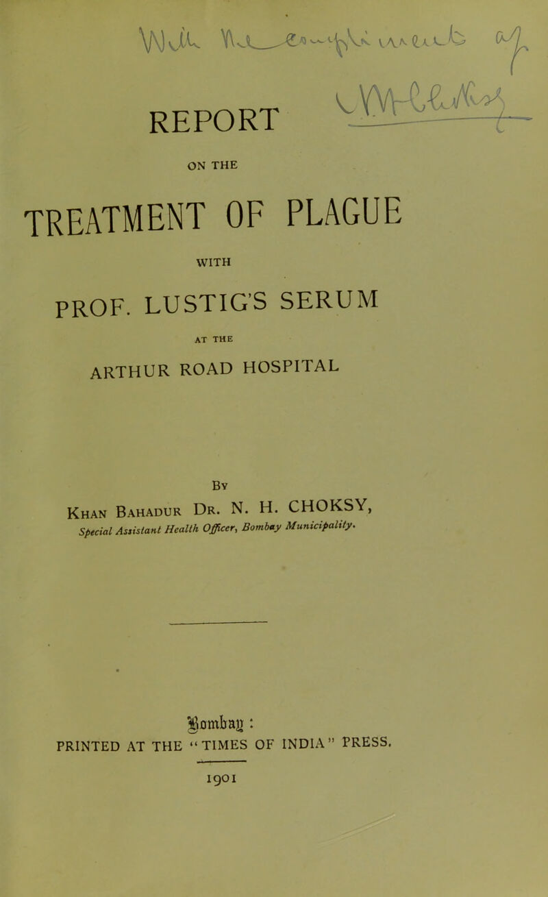 V\) \ JU Y\ V.AA REPORT ON THE TREATMENT OF PLAGUE WITH prof, lustigs serum AT THE ARTHUR ROAD HOSPITAL Bv Khan Bahadur Dr. N. H. CHOKSY, Special Assistant Health Officer, Municipality. gombair: PRINTED AT THE “TIMES OF INDIA” PRESS.
