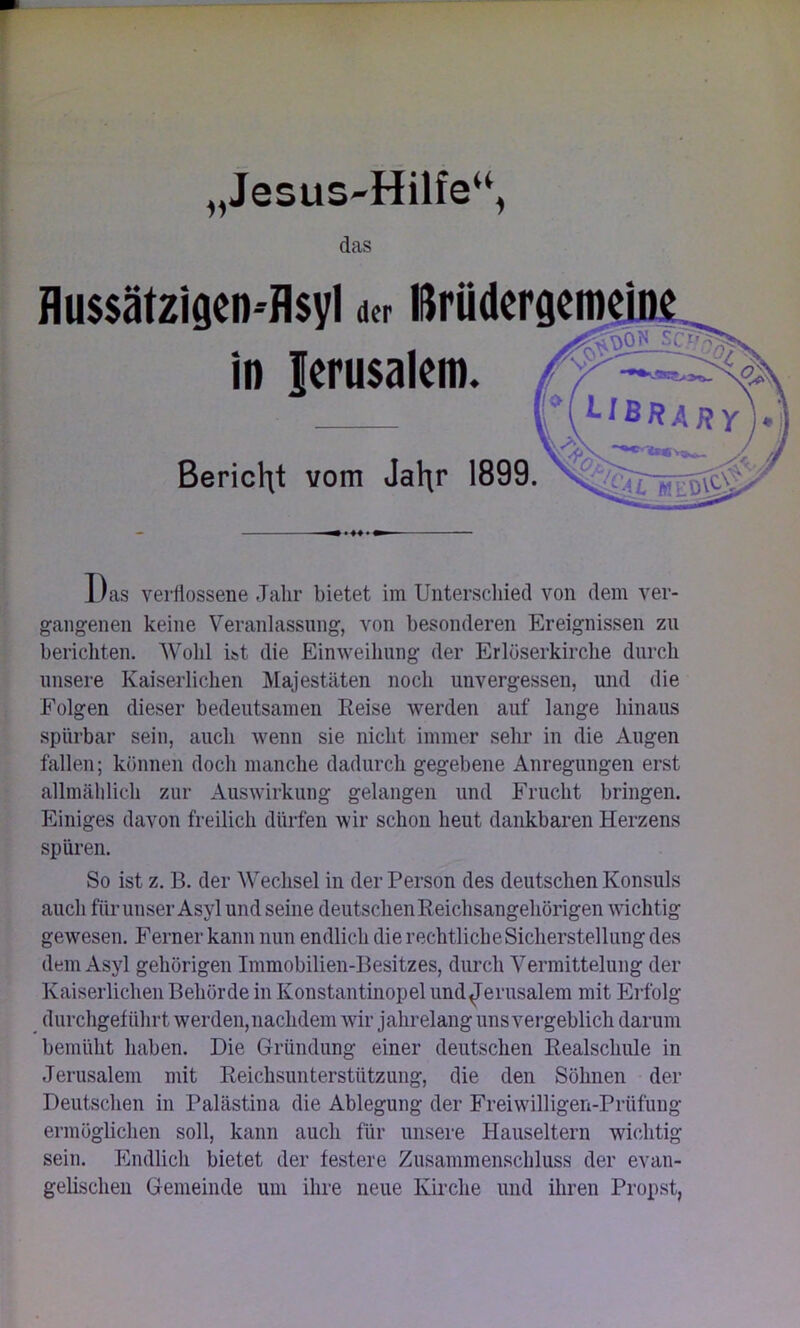 )) Jesus-Hilfe“, das Das verflossene Jahr bietet im Unterschied von dem ver- gangenen keine Veranlassung, von besonderen Ereignissen zu berichten. Wohl ist die Einweihung der Erlöserkirche durch unsere Kaiserlichen Majestäten noch unvergessen, und die Folgen dieser bedeutsamen Reise werden auf lange hinaus spürbar sein, auch wenn sie nicht immer sehr in die Augen fallen; können doch manche dadurch gegebene Anregungen erst allmählich zur Auswirkung gelangen und Frucht bringen. Einiges davon freilich dürfen wir schon heut dankbaren Herzens spüren. So ist z. B. der Wechsel in der Person des deutschen Konsuls auch für unser Asyl und seine deutschen Reichsangehörigen wichtig gewesen. Ferner kann nun endlich die rechtliche Sicherstellung des dem Asyl gehörigen Immobilien-Besitzes, durch Vermittelung der Kaiserlichen Behörde in Konstantinopel und Jerusalem mit Erfolg durchgeführt werden, nachdem wir jahrelang uns vergeblich darum bemüht haben. Die Gründung einer deutschen Realschule in Jerusalem mit Reichsunterstützung, die den Söhnen der Deutschen in Palästina die Ablegung der Freiwilligen-Prüfuug ermöglichen soll, kann auch für unsere Hauseltern wichtig sein. Endlich bietet der festere Zusammenschluss der evan- gelischen Gemeinde um ihre neue Kirche und ihren Propst,