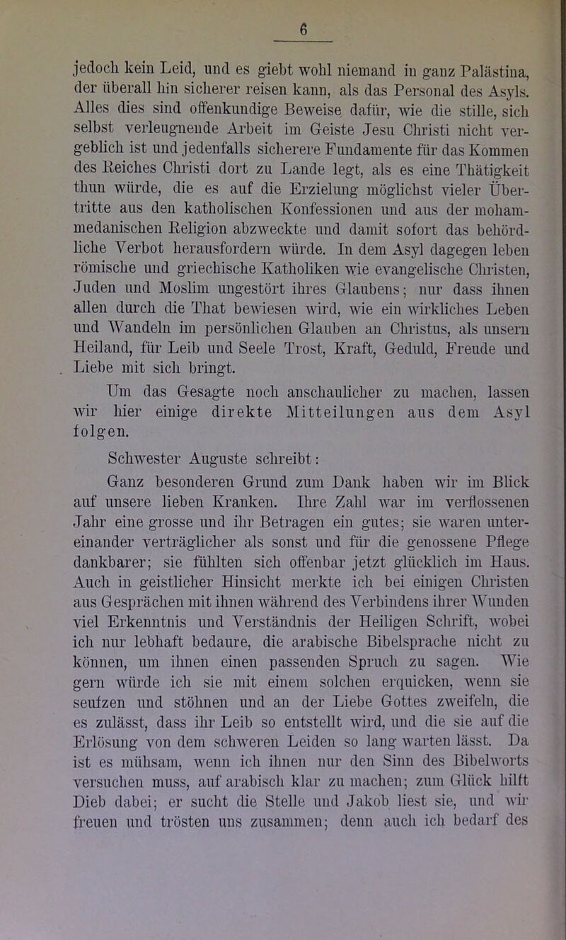 jedoch kein Leid, und es giebt wold niemand in ganz Palästina, der überall hin sicherer reisen kann, als das Personal des Asyls. Alles dies sind offenkundige Beweise dafür, Avie die stille, sich selbst verleugnende Arbeit im Geiste Jesu Christi nicht ver- geblich ist und jedenfalls sicherere Fundamente für das Kommen des Reiches Christi dort zu Lande legt, als es eine Thätigkeit tliiin würde, die es auf die Erzielung möglichst vieler Über- tritte aus den katholischen Konfessionen und aus der moham- medanischen Religion abzAveckte und damit sofort das behörd- liche Verbot herausfordern würde. In dem Asyl dagegen leben römische und griechische Katholiken Avie evangelische Christen, Juden und Moslim ungestört ihres Glaubens; nur dass ihnen allen durch die Tliat bewiesen wird, Avie ein Avirkliches Leben und Wandeln im persönlichen Glauben an Christus, als unsern Heiland, für Leib und Seele Trost, Kraft, Geduld, Freude und Liebe mit sich bringt. Um das Gesagte noch anschaulicher zu machen, lassen Avir hier einige direkte Mitteilungen aus dem Asyl folgen. Schwester Auguste schreibt: Ganz besonderen Grund zum Dank haben wir im Blick auf unsere lieben Kranken. Ihre Zahl war im verflossenen Jahr eine grosse und ihr Betragen ein gutes; sie waren unter- einander verträglicher als sonst und für die genossene Pflege dankbarer; sie fühlten sich offenbar jetzt glücklich im Haus. Auch in geistlicher Hinsicht merkte ich bei einigen Christen aus Gesprächen mit ihnen während des Verbindens ihrer Wunden viel Erkenntnis und Verständnis der Heiligen Schrift, Avobei ich nur lebhaft bedaure, die arabische Bibelsprache nicht zu können, um ihnen einen passenden Spruch zu sagen. Wie gern würde ich sie mit einem solchen erquicken, wenn sie seufzen und stöhnen und an der Liebe Gottes zweifeln, die es zulässt, dass ihr Leib so entstellt wird, und die sie auf die Erlösung von dem schweren Leiden so lang warten lässt. Da ist es mühsam, wenn ich ihnen nur den Sinn des BibelAvorts versuchen muss, auf arabisch klar zu machen; zum Glück hilft Dieb dabei; er sucht die Stelle und Jakob liest sie, und Avir freuen und trösten uns zusammen; denn auch ich bedarf des