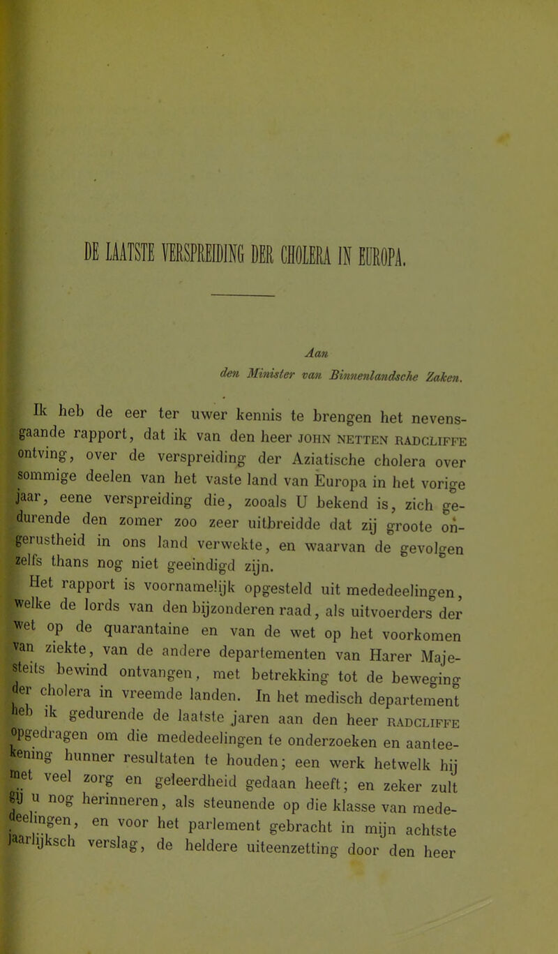 den Minister van Binnenlandsche Zaken. Ik heb de eer ter uwer kennis te brengen het nevens- gaande rapport, dat ik van den heer john netten radcliffe ontving, over de verspreiding der Aziatische cholera over ■Sommige deelen van het vaste land van Europa in het vorige jaar, eene verspreiding die, zooals U bekend is, zich ge- durende den zomer zoo zeer uitbreidde dat zij groote on- gerustheid in ons land verwekte, en waarvan de gevolgen zells thans nog niet geëindigd zijn. Het rapport is voornamelijk opgesteld uit mededeelingen, pelke de lords van den bijzonderen raad, als uitvoerders der wet op de quarantaine en van de wet op het voorkomen Van ziekte, van de andere departementen van Harer Maje- steits bewind ontvangen, met betrekking tot de beweging der cholera in vreemde landen. In het medisch departement /. e ^ gedurende de laatste jaren aan den heer radcliffe Opgedragen om die mededeelingen te onderzoeken en aantee- . ening hunner resultaten te houden; een werk hetwelk hij met veel zorg en geleerdheid gedaan heeft; en zeker zult f U n°S Sneren, als steunende op die klasse van mede- eeingen, en voor het parlement gebracht in mijn achtste jaarhjksch verslag, de heldere uiteenzetting door den heer