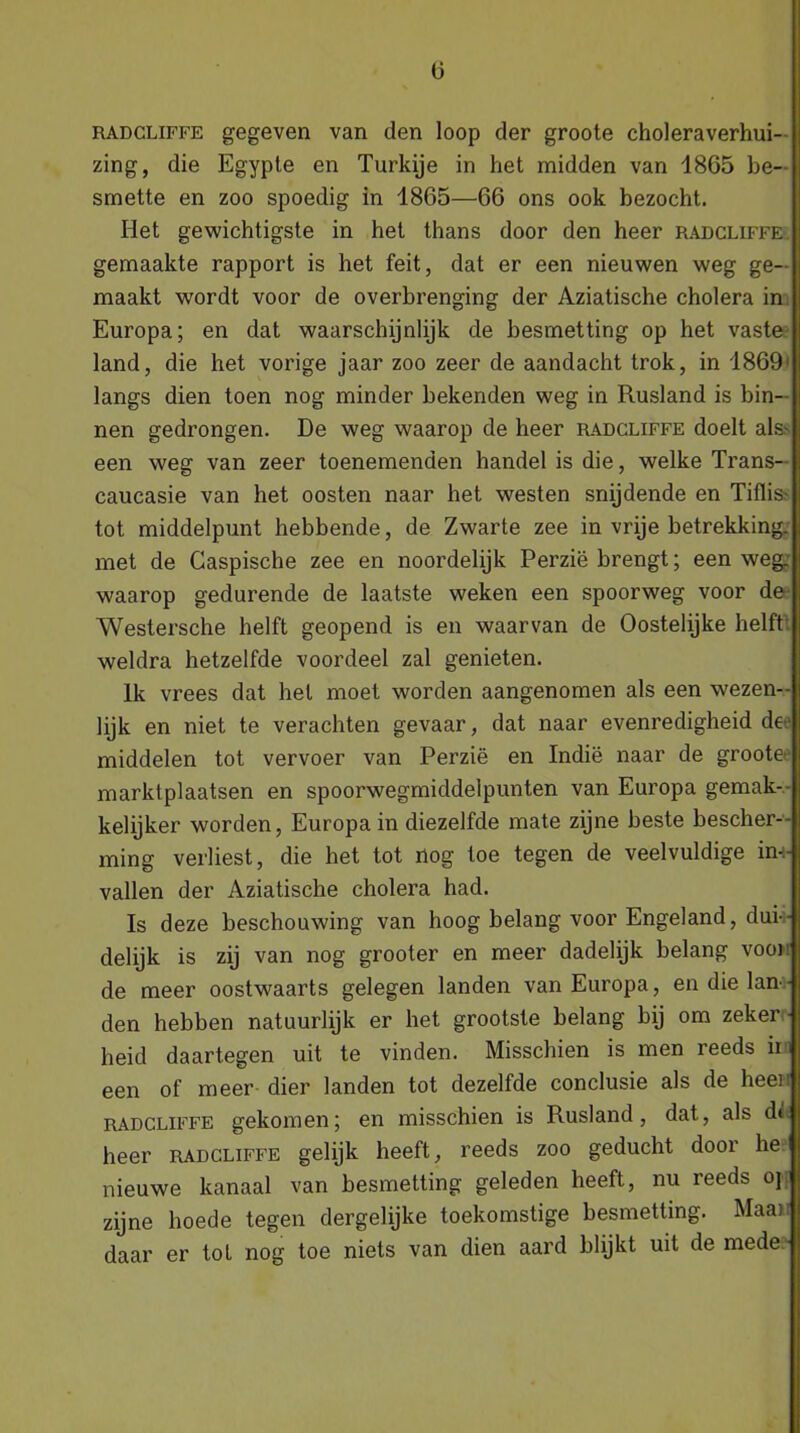 RADCLiFFE gegeven van den loop der groote choleraverhui- zing, die Egypte en Turkije in het midden van 1865 be- smette en zoo spoedig in 1865—66 ons ook bezocht. Het gewichtigste in het thans door den heer radcliffe gemaakte rapport is het feit, dat er een nieuwen weg ge- maakt wordt voor de overbrenging der Aziatische cholera in Europa; en dat waarschijnlijk de besmetting op het vaste land, die het vorige jaar zoo zeer de aandacht trok, in 1869: langs dien toen nog minder bekenden weg in Rusland is bin- nen gedrongen. De weg waarop de heer radcliffe doelt als een weg van zeer toenemenden handel is die, welke Trans- caucasie van het oosten naar het westen snijdende en Titlis tot middelpunt hebbende, de Zwarte zee in vrije betrekking, met de Caspische zee en noordelijk Perzië brengt; een weg. waarop gedurende de laatste weken een spoorweg voor de Westersche helft geopend is en waarvan de Oostelijke helft weldra hetzelfde voordeel zal genieten. Ik vrees dat hel moet worden aangenomen als een wezen- lijk en niet te verachten gevaar, dat naar evenredigheid de middelen tot vervoer van Perzië en Indië naar de groote marktplaatsen en spoorwegmiddelpunten van Europa gemak- kelijker worden, Europa in diezelfde mate zijne beste bescher- ming verliest, die het tot nog toe tegen de veelvuldige im- vallen der Aziatische cholera had. Is deze beschouwing van hoog belang voor Engeland, dui- delijk is zij van nog grooter en meer dadelijk belang vooi de meer oostwaarts gelegen landen van Europa, en die lan - den hebben natuurlijk er het grootste belang bij om zeker heid daartegen uit te vinden. Misschien is men reeds ir een of meer dier landen tot dezelfde conclusie als de heer radcliffe gekomen; en misschien is Rusland, dat, als di heer radcliffe gelijk heeft, reeds zoo geducht door he nieuwe kanaal van besmetting geleden heeft, nu reeds oj zijne hoede tegen dergelijke toekomstige besmetting. Maar daar er tot nog toe niets van dien aard blijkt uit de mede