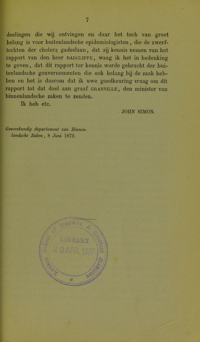 deelingen die wij ontvingen en daar het toch van groot belang is voor buitenlandsche epidemiologisten, die de zwerf- tochten der cholera gadeslaan, dat zij kennis nemen van het rapport van den heer radcliffe, waag ik het in bedenking te geven, dat dit rapport ter kennis worde gebracht der bui- tenlandsche gouvernementen die ook belang bij de zaak heb- ben en het is daarom dat ik uwe goedkeuring vraag om dit rapport tot dat doel aan graaf granville, den minister van binnenlandsche zaken te zenden. Ik heb etc. JOHN SIMON. Geneeskundig departement van Binncn- landsche Zaken, 8 Juni 1872.