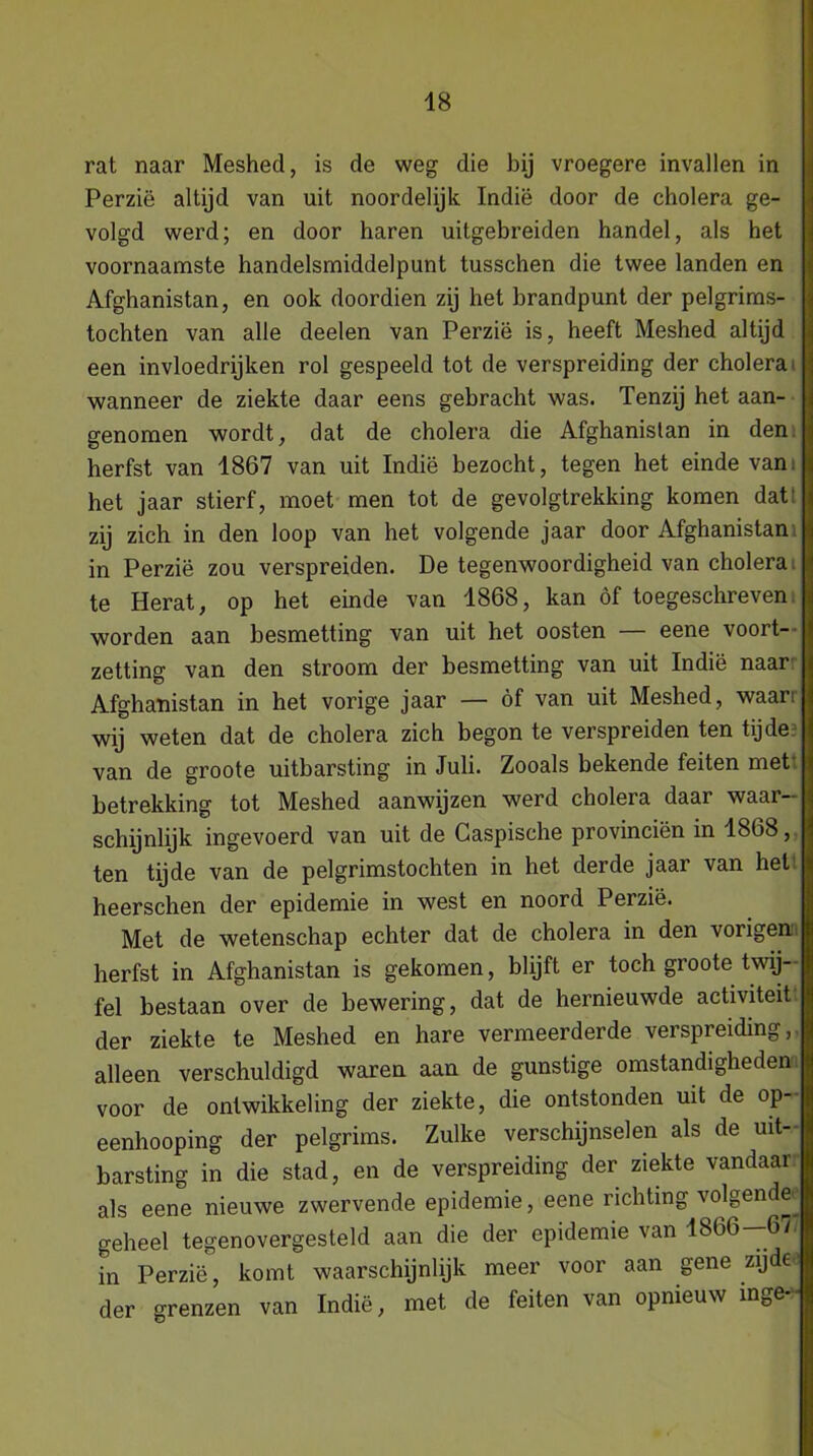 rat naar Meshed, is cle weg die bij vroegere invallen in Perzië altijd van uit noordelijk Indië door de cholera ge- volgd werd; en door haren uitgebreiden handel, als het voornaamste handelsmiddelpunt tusschen die twee landen en Afghanistan, en ook doordien zij het brandpunt der pelgrims- tochten van alle deelen van Perzië is, heeft Meshed altijd een invloedrijken rol gespeeld tot de verspreiding der cholera wanneer de ziekte daar eens gebracht was. Tenzij het aan- genomen wordt, dat de cholera die Afghanistan in den herfst van 1867 van uit Indië bezocht, tegen het einde van. het jaar stierf, moet men tot de gevolgtrekking komen dat' zij zich in den loop van het volgende jaar door Afghanistan in Perzië zou verspreiden. De tegenwoordigheid van cholera, te Herat, op het einde van 1868, kan öf toegeschreven worden aan besmetting van uit het oosten — eene voort- zetting van den stroom der besmetting van uit Indië naar Afghanistan in het vorige jaar — öf van uit Meshed, waan wij weten dat de cholera zich begon te verspreiden ten tijde van de groote uitbarsting in Juli. Zooals bekende feiten met betrekking tot Meshed aanwijzen werd cholera daar waar- schijnlijk ingevoerd van uit de Caspische provinciën in 18b8, ten tijde van de pelgrimstochten in het derde jaar van hel heerschen der epidemie in west en noord Perzië. Met de wetenschap echter dat de cholera in den vorigen herfst in Afghanistan is gekomen, blijft er toch groote twij- fel bestaan over de bewering, dat de hernieuwde activiteit der ziekte te Meshed en hare vermeerderde verspreiding,, alleen verschuldigd waren aan de gunstige omstandigheden voor de ontwikkeling der ziekte, die ontstonden uit de op- eenhooping der pelgrims. Zulke verschijnselen als de uit- barsting in die stad, en de verspreiding der ziekte vandaar als eene nieuwe zwervende epidemie, eene richting volgende geheel tegenovergesteld aan die der epidemie van 1866—67 in Perzië, komt waarschijnlijk meer voor aan gene zijde der grenzen van Indië, met de feiten van opnieuw inge-