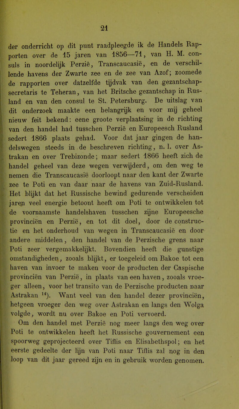 der onderricht op dit punt raadpleegde ik de Handels Rap- porten over de 15 jaren van 1856—71, van H. M. con- suls in noordelijk Perzië, Transcaucasië, en de verschil- lende havens der Zwarte zee en de zee van Azof; zoomede de rapporten over datzelfde tijdvak van den gezantschap- secretaris te Teheran, van het Britsche gezantschap in Rus- land en van den consul te St. Petersburg. De uitslag van dit onderzoek maakte een belangrijk en voor mij geheel nieuw feit bekend: eene groote verplaatsing in de richting van den handel had tusschen Perzië en Europeesch Rusland sedert 1866 plaats gehad. Voor dat jaar gingen de han- delswegen steeds in de beschreven richting, n. 1. over As- trakan en over Trebizonde; maar sedert 1866 heeft zich de handel geheel van deze wegen verwijderd, om den weg te nemen die Transcaucasië doorloopt naar den kant der Zwarte zee te Poti en van daar naar de havens van Zuid-Rusland. Het blijkt dat het Russische bewind gedurende verscheiden jaren veel energie betoont heeft om Poti te ontwikkelen tot de voornaamste handelshaven tusschen zijne Europeesche provinciën en Perzië, en tot dit doel, door de construc- tie en het onderhoud van wegen in Transcaucasië en door andere middelen, den handel van de Perzische grens naar Poti zeer vergemakkelijkt. Bovendien heeft die gunstige omstandigheden, zooals blijkt, er loegeleid om Bakoe tot een haven van invoer te maken voor de producten der Caspische provinciën van Perzië, in plaats van een haven, zooals vroe- ger alleen, voor het transito van de Perzische producten naar Astrakan 14). Want veel van den handel dezer provinciën, hetgeen vroeger den weg over Astrakan en langs den Wolga volgde, wordt nu over Bakoe en Poli vervoerd. Om den handel met Perzië nog meer langs den weg over Poti te ontwikkelen heeft het Russische gouvernement een spoorweg geprojecteerd over Tiflis en Elisabethspol; en het eerste gedeelte der lijn van Poti naar Tiflis zal nog in den loop van dit jaar gereed zijn en in gebruik worden genomen.