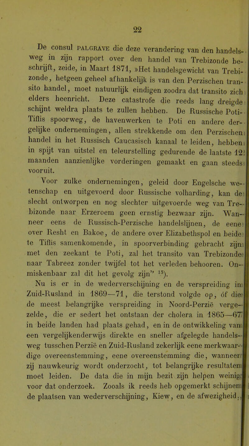 De consul palcrave die deze verandering van den handels- weg in zijn rapport over den handel van Trebizonde be- schiijft, zeide, in Maart 1871, »Het handelsgewicht van Trebi- zonde, hetgeen geheel afhankelijk is van den Perzischen tran- sito handel, moet natuurlijk eindigen zoodra dat transito zich elders heenricht. Deze catastrofe die reeds lang dreigde schijnt weldra plaats te zullen hebben. De Russische Poti- Tiflis spoorweg, de havenwerken te Poti en andere der- gelijke ondernemingen, allen strekkende om den Perzischen handel in het Russisch Caucasisch kanaal te leiden, hebbeni in spijt van uitstel en teleurstelling gedurende de laatste 12> maanden aanzienlijke vorderingen gemaakt en gaan steeds; vooruit. Voor zulke ondernemingen, geleid door Engelsche we- tenschap en uitgevoerd door Russische volharding, kan de slecht ontworpen en nog slechter uitgevoerde weg van Tre- bizonde naar Erzeroem geen ernstig bezwaar zijn. Wan- neer eens de Russisch-Perzische handelslijnen, de eene over R.esht en Rakoe, de andere over Elizabethspol en beide te Tiflis samenkomende, in spoorverbinding gebracht zijn met den zeekant te Poti, zal het transito van Trebizonde' naar Tabreez zonder twijfel tot het verleden belmoren. On- miskenbaar zal dit het gevolg zijn” 15). Nu is er in de wederverschijning en de verspreiding in Zuid-Rusland in 1869—71, die terstond volgde op, óf die* de meest belangrijke verspreiding in Noord-Perzië verge- zelde, die er sedert het ontstaan der cholera in 1865—67 in beide landen had plaatsgehad, en in de ontwikkeling van een vergelijkenderwijs direkte en sneller afgelegde handels- weg tusschen Perzië en Zuid-Rusland zekerlijk eene merkwaar- dige overeenstemming, eene overeenstemming die, wanneer zij nauwkeurig wordt onderzocht, tot belangrijke resultaten moet leiden. De data die in mijn bezit zijn helpen weinig voor dat onderzoek. Zooals ik reeds heb opgemerkt schijnen de plaatsen van wederverschijning, Kiew, en de afwezigheid;