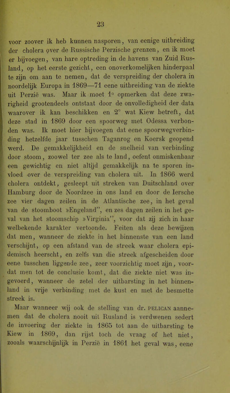 voor zoover ik heb kunnen nasporen, van eenige uitbreiding der cholera over de Russische Perzische grenzen, en ik moet er bijvoegen, van hare optreding in de havens van Zuid Rus- land, op het eerste gezicht, een onoverkomelijken hinderpaal te zijn om aan te nemen, dat de verspreiding der cholera in noordelijk Europa in 1869—71 eene uitbreiding van de ziekte uit Perzië was. Maar ik moet 1° opmerken dat deze zwa- righeid grootendeels ontstaat door de onvolledigheid der data waarover ik kan beschikken en 2° wat Kiew betreft, dat deze stad in 1869 door een spoorweg met Odessa verbon- den was. Ik moet hier bij voegen dat eene spoorwegverbin- ding hetzelfde jaar tusschen Taganrog en Ivoersk geopend werd. De gemakkelijkheid en de snelheid van verbinding door stoom, zoowel ter zee als te land, oefent onmiskenbaar een gewichtig en niet altijd gemakkelijk na te sporen in- vloed over de verspreiding van cholera uit. In 1866 werd cholera ontdekt, gesleept uit streken van Duitschland over Hamburg door de Noordzee in ons land en door de Iersche zee vier dagen zeilen in de Atlantische zee, in het geval van de stoomboot »Engeland”, en zes dagen zeilen in het ge- val van het stoomschip »Virginia”, voor dat zij zich in haar welbekende karakter vertoonde. Feiten als deze bewijzen dal men, wanneer de ziekte in het binnenste van een land verschijnt, op een afstand van de streek waar cholera epi- demisch heerscht, en zelfs van die streek afgescheiden door eene tusschen liggende zee, zeer voorzichtig moet zijn, voor- dat men tot de conclusie komt, dat die ziekte niet was in- gevoerd, wanneer de zetel der uitbarsting in het binnen- land in vrije verbinding met de kust en met de besmette streek is. Maar wanneer wij ook de stelling van dr. pelican aanne- men dat de cholera nooit uil Rusland is verdwenen sedert de invoering der ziekte in 1865 tot aan de uitbarsting te Kiew in 1869, dan rijst toch de vraag of het niet, zooals waarschijnlijk in Perzië in 1861 het geval was, eene