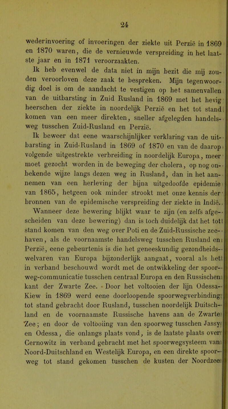 wederinvoering of invoeringen der ziekte uit Perzië in 1869 en 1870 waren, die de vernieuwde verspreiding in het laat- ste jaar en in 1871 veroorzaakten. Ik heb evenwel de data niet in mijn bezit die mij zou- den veroorloven deze zaak te bespreken. Mijn tegenwoor- dig doel is om de aandacht te vestigen op het samenvallen van de uitbarsting in Zuid Rusland in 1869 met het hevig heerschen der ziekte in noordelijk Perzië en het tot stand komen van een meer direkten, sneller afgelegden handels- weg tusschen Zuid-Rusland en Perzië. Ik beweer dat eene waarschijnlijker verklaring van de uit- barsting in Zuid-Rusland in 1869 of 1870 en van de daarop. volgende uitgestrekte verbreiding in noordelijk Europa, meer moet gezocht worden in de beweging der cholera, op nog on- bekende wijze langs dezen weg in Rusland, dan in het aan- nemen van een herleving der bijna uitgedoofde epidemie van 1865, hetgeen ook minder strookt met onze kennis der- bronnen van de epidemische verspreiding der ziekte in lndië.. Wanneer deze bewering blijkt waar te zijn (en zelfs afge- scheiden van deze bewering) dan is toch duidelijk dat het tot! stand komen van den weg over Poti en de Zuid-Russische zee- haven, als de voornaamste handelsweg tusschen Rusland en i Perzië, eene gebeurtenis is die het geneeskundig gezondheids— welvaren van Europa bijzonderlijk aangaat, vooral als het in verband beschouwd wordt met de ontwikkeling der spoor— weg-communicatie tusschen centraal Europa en den Russischen kant der Zwarte Zee. Door het voltooien der lijn Odessa— Kiew in 1869 werd eene doorloopende spoorwegverbinding, tot stand gebracht door Rusland, tusschen noordelijk Duitsch- land en de voornaamste Russische havens aan de Zwarte 'Zee; en door de voltooiing van den spoorweg tusschen Jassy^ en Odessa, die onlangs plaats vond, is de laatste plaats over Cernowitz in verband gebracht met het spoorwegsysteem van Noord-Duitschland en Westelijk Europa, en een direkte spoor- weg tot stand gekomen tusschen de kusten der Noordzee;