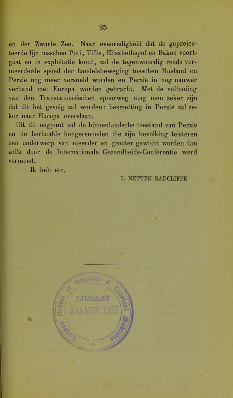 en der Zwarte Zee. Naar evenredigheid dat de geprojec- teerde lijn tusschen Poti, Tiflis, Elisabethspol en Bakoe voort- gaat en in exploitatie komt, zal de tegenwoordig reeds ver- meerderde spoed der handelsbeweging tusschen Rusland en Perzië nog meer versneld worden en Perzië in nog nauwer verband met Europa worden gebracht. Met de voltooiing van den Transcaucasischen spoorweg mag men zeker zijn dat dit het gevolg zal worden: besmetting in Perzië zal ze- ker naar Europa overslaan. Uit dit oogpunt zal de binnenlandsche toestand van Perzië en de herhaalde hongersnooden die zijn bevolking teisteren een onderwerp van meerder en grooter gewicht worden dan zelfs door de Internationale Gezondheids-Conferentie werd vermoed. Ik heb etc. I. NETTEN RADCLIFFE.