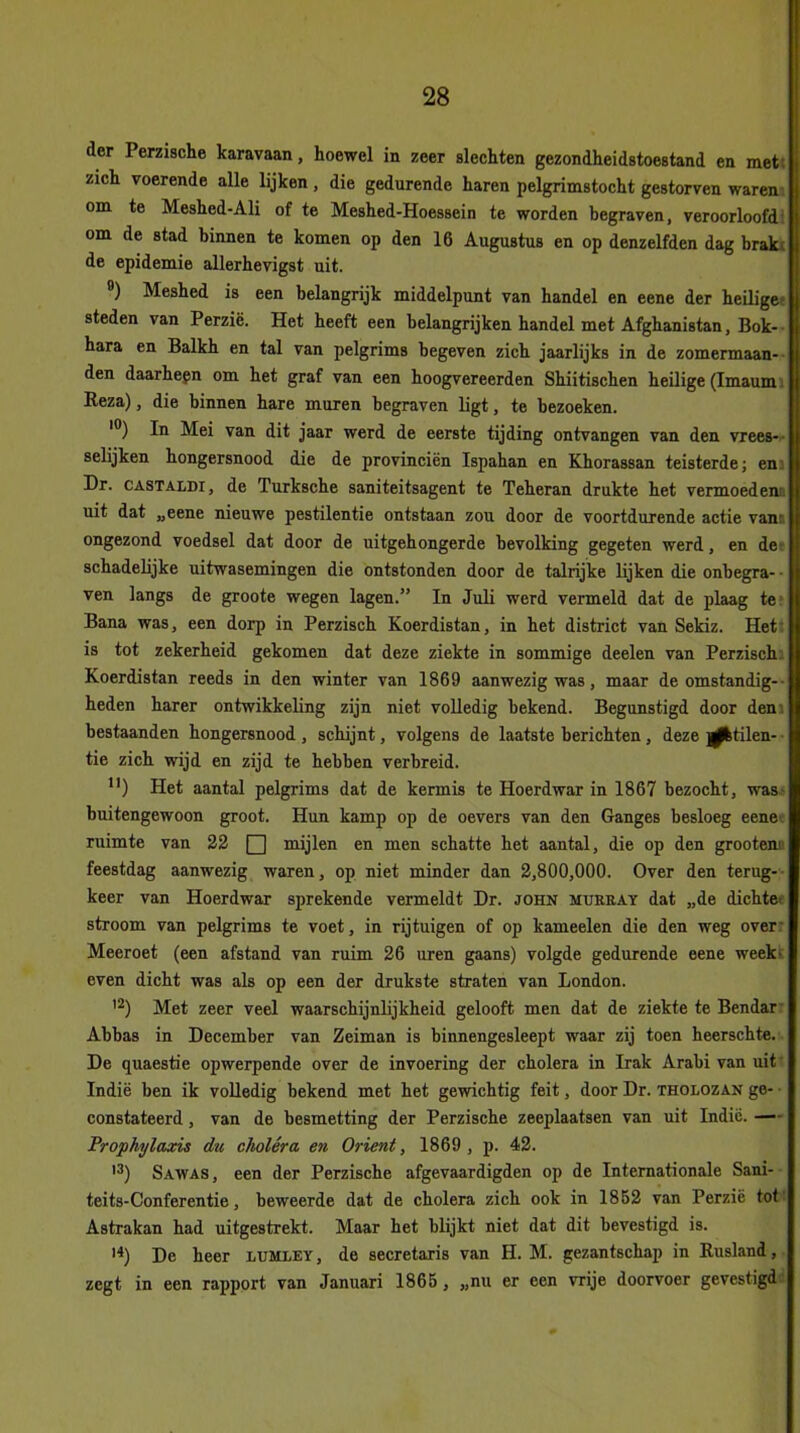 der Perzische karavaan, hoewel in zeer slechten gezondheidstoestand en met zich voerende alle lijken, die gedurende haren pelgrimstocht gestorven waren om te Meshed-Ali of te Meshed-Hoessein te worden begraven, veroorloofd om de stad binnen te komen op den 16 Augustus en op denzelfden dag brak; de epidemie allerhevigst uit. 9) Meshed is een belangrijk middelpunt van handel en eene der heilige- steden van Perzië. Het heeft een belangrijken handel met Afghanistan, Bok- hara en Balkh en tal van pelgrims begeven zich jaarlijks in de zomermaan- den daarheen om het graf van een hoogvereerden Shiitischen heilige (Imaum. Reza), die binnen hare muren begraven ligt, te bezoeken. 10) In Mei van dit jaar werd de eerste tijding ontvangen van den vrees— selijken hongersnood die de provinciën Ispahan en Khorassan teisterde; en Dr. CASTALDi, de Turksche saniteitsagent te Teheran drukte het vermoed ent uit dat „eene nieuwe pestilentie ontstaan zou door de voortdurende actie vanti ongezond voedsel dat door de uitgehongerde bevolking gegeten werd, en de schadelijke uitwasemingen die ontstonden door de talrijke lijken die onbegra- ven langs de groote wegen lagen.” In Juli werd vermeld dat de plaag te Bana was, een dorp in Perzisch Koerdistan, in het district van Sekiz. Het is tot zekerheid gekomen dat deze ziekte in sommige deelen van Perzischi Koerdistan reeds in den winter van 1869 aanwezig was, maar de omstandig- heden harer ontwikkeling zijn niet volledig bekend. Begunstigd door den bestaanden hongersnood , schijnt, volgens de laatste berichten, deze ^ktilen- tie zich wijd en zijd te hebben verbreid. n) Het aantal pelgrims dat de kermis te Hoerdwar in 1867 bezocht, was buitengewoon groot. Hun kamp op de oevers van den Ganges besloeg eene ruimte van 22 Q mijlen en men schatte het aantal, die op den grootem feestdag aanwezig waren, op niet minder dan 2,800,000. Over den terug- keer van Hoerdwar sprekende vermeldt Dr. john ïiurray dat „de dichte stroom van pelgrims te voet, in rijtuigen of op kameelen die den weg over Meeroet (een afstand van ruim 26 uren gaans) volgde gedurende eene week- even dicht was als op een der drukste straten van London. '2) Met zeer veel waarschijnlijkheid gelooft men dat de ziekte te Bendar Abbas in December van Zeiman is binnengesleept waar zij toen heerschte. De quaestde opwerpende over de invoering der cholera in Irak Arabi van uit Indië ben ik volledig bekend met het gewichtig feit, door Dr. tholozan ge- constateerd , van de besmetting der Perzische zeeplaatsen van uit Indië. — Pr op hy taxie du choléra en Oriënt, 1869 , p. 42. 13) Sawas, een der Perzische afgevaardigden op de Internationale Sani- teits-Conferentie, beweerde dat de cholera zich ook in 1852 van Perzië tot Astrakan had uitgestrekt. Maar het blijkt niet dat dit bevestigd is. 14) De heer lumley , de secretaris van H. M. gezantschap in Rusland, zegt in een rapport van Januari 1865 , „nu er een vrije doorvoer gevestigd