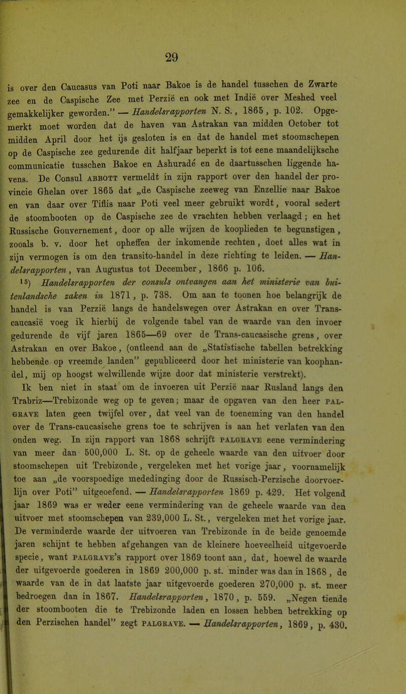 is over den Caucasus van Poti naar Bakoe is de handel tusschen de Zwarte zee en de Caspische Zee met Perzië en ook met Indië over Meshed veel gemakkelijker geworden.” — Handelsrapporten N. S., 1865 , p. 102. Opge- merkt moet worden dat de haven van Astrakan van midden Octoher tot midden April door het ijs gesloten is en dat de handel met stoomschepen op de Caspische zee gedurende dit halfjaar beperkt is tot eene maandelijksche communicatie tusschen Bakoe en Ashuradé en de daartusschen liggende ha- vens. De Consul abbott vermeldt in zijn rapport over den handel der pro- vincie Ghelan over 1865 dat „de Caspische zeeweg van Enzellie naar Bakoe en van daar over Tiflis naar Poti veel meer gebruikt wordt, vooral sedert de stoombooten op de Caspische zee de vrachten hebben verlaagd; en het Russische Gouvernement, door op alle wijzen de kooplieden te begunstigen, zooals b. v. door het opheffen der inkomende rechten, doet alles wat in zijn vermogen is om den transito-handel in deze richting te leiden. — Han- delsrapporten, van Augustus tot December, 1866 p. 106. ,s) Handelsrapporten der consuls ontvangen aan het ministerie van hui- tenlandsche zaken in 1871, p. 738. Om aan te toonen hoe belangrijk de handel is van Perzië langs de handelswegen over Astrakan en over Trans- caucasië voeg ik hierbij de volgende tabel van de waarde van den invoer gedurende de vijf jaren 1865—69 over de Trans-caucasische grens, over Astrakan en over Bakoe, (ontleend aan de „Statistische tabellen betrekking hebbende op vreemde landen” gepubliceerd door het ministerie van koophan- del, mij op hoogst welwillende wijze door dat ministerie verstrekt). Ik ben niet in staat om de invoeren uit Perzië naar Rusland langs den Trabriz—Trebizonde weg op te geven; maar de opgaven van den heer pal- grave laten geen twijfel over, dat veel van de toeneming van den handel over de Trans-caucasische grens toe te schrijven is aan het verlaten van den ouden weg. In zijn rapport van 1868 schrijft palgrave eene vermindering van meer dan 500,000 L. St. op de geheele waarde van den uitvoer door stoomschepen uit Trebizonde, vergeleken met het vorige jaar, voornamelijk toe aan „de voorspoedige mededinging door de Russisch-Perzische doorvoer- lijn over Poti” uitgeoefend. — Handelsrapporten 1869 p. 429. Het volgend jaar 1869 was er weder eene vermindering van de geheele waarde van den uitvoer met stoomschepen van 239,000 L. St., vergeleken met het vorige jaar. De verminderde waarde der uitvoeren van Trebizonde in de beide genoemde jaren schijnt te hebben af gehangen van de kleinere hoeveelheid uitgevoerde specie, want palgrave’s rapport over 1869 toont aan, dat, hoewel de waarde der uitgevoerde goederen in 1869 200,000 p. st. minder was dan in 1868, de waarde van de in dat laatste jaar uitgevoerde goederen 270,000 p. st. meer bedroegen dan in 1867. Handelsrapporten, 1870, p. 559. „Negen tiende I der stoombooten die te Trebizonde laden en lossen hebben betrekking op I den Perzischen handel” zegt palgrave. — Handelsrapporten, 1869, p. 430,