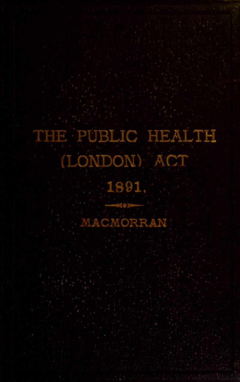 y ^ . '*v . THE POBLIC health (LONDON);.' ACT 1,891. ■•MACMORRAN' . ’ *i ■ * •% * • •- « .' ^ > f • ■..V* n ' . • .-.; ./; V ;•■.''r ' V r, .- h w r •> > ,.. s-11 ■/•.1 ■ I/-'’L:v T