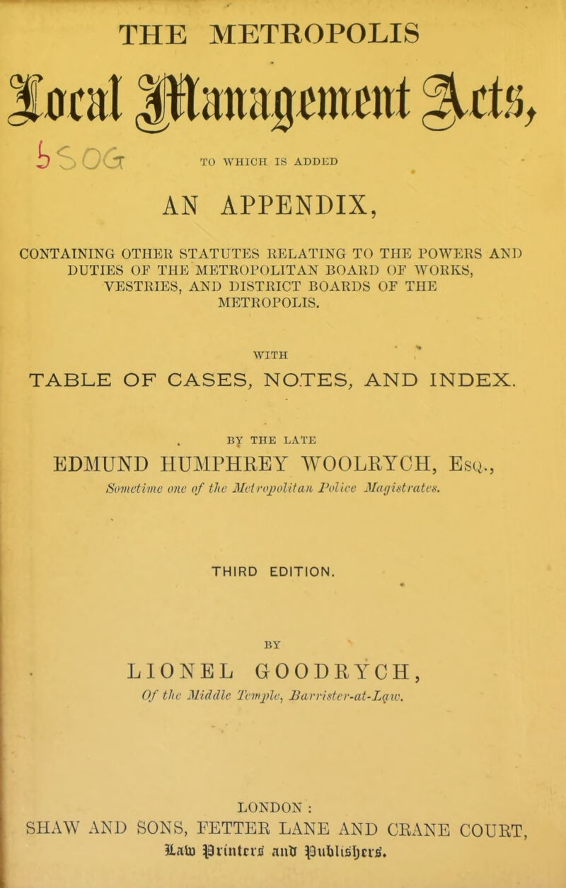 THE METROPOLIS AN APPENDIX, CONTAINING OTHER STATUTES RELATING TO THE POWERS AND DUTIES OF THE Metropolitan board oe works, VESTRIES, AND DISTRICT BOARDS OF THE METROPOLIS. WITH TABLE OF CASES, NOTES, AND INDEX. By THE LATE EDMUND HUMPHREY WOOLRYCH, Esq., Sometime one of the Mctrojjolitan Police Jla gist rates. THIRD EDITION. BY LIONEL GOODRYCH, Of the Middle Tenijde, Parristcr-at-LQic. LONDON ; SHAW AND SONS, FETTER LANE AND CRANE COURT, EaU) ISiintcifi anH ^3ubllsl)cr^. I