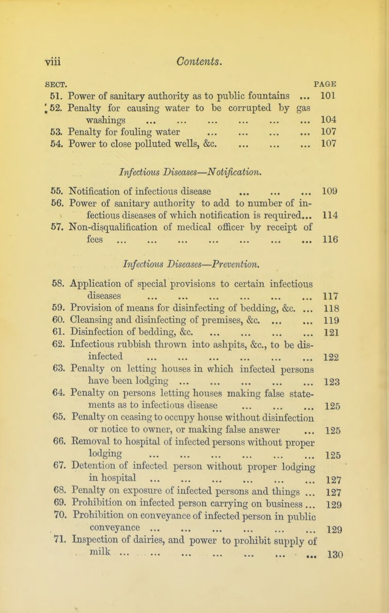 SECT. PAGE 51. Power of sanitary authority as to public fountains ... 101 '62. Penalty for causing water to be corrupted by gas washings 104 63. Penalty for fouling water 107 54. Power to close polluted wells, &c 107 Infectious Diseases—Notijication. 55. Notification of infectious disease 109 66. Power of sanitary authority to add to number of in- fectious diseases of which notification is required... 114 67. Non-disqualification of medical ofl&cer by receipt of fees 116 Infectious Diseases—Prevention. 58. Application of special provisions to certain infectious diseases 117 69. Provision of means for disinfecting of bedding, &c. ... 118 60. Cleansing and disinfecting of premises, &c 119 61. Disinfection of bedding, &c 121 62. Infectious rubbish thrown into ashpits, &c., to be dis- infected 122 63. Penalty on letting houses in which infected persons have been lodging 123 64. Penalty on persons letting houses making false state- ments as to infectious disease 125 65. Penalty on ceasing to occupy house without disinfection or notice to owner, or making false answer ... 125 66. Removal to hospital of infected persons without proper lodging 125 67. Detention of infected person without proper lodging in hospital 127 68. Penalty on exposure of infected persons and things ... 127 69. Prohibition on infected person carrying on business .., 129 70. Prohibition on conveyance of infected person in public conveyance 129 71. Inspection of dairies, and power to proliibit supply of milk ... • •• 130