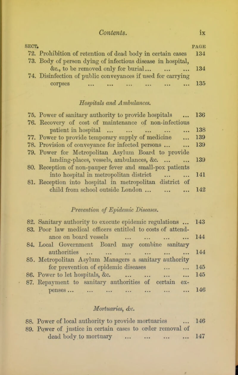 SECT, 72. Prohibition of retention of dead body in certain cases 73. Body of person dying of infectious disease in hospital, &c., to be removed only for burial 74. Disinfection of public conveyances if used for carrying corpses ••• ••• ••• ••• Hospitals and Ambulances. 75. Power of sanitary authority to provide hospitals 76. Recovery of cost of maintenance of non-in fectious patient in hospital ... 77. Power to provide temporary supply of medicine 78. Provision of conveyance for infected persons 79. Power for Metropolitan Asylum Board to provide landing-places, vessels, ambulances, &c 80. Reception of non-pauper fever and small-pox patients into hospital in metropolitan district 81. Reception into hospital in metropolitan district of child from school outside London ... Prevention of Epidemic Diseases. 82. Sanitary authority to execute epidemic regulations ... 83. Poor law medical officers entitled to costs of attend- ance on board vessels 84. Local Government Board may combine sanitary authorities 85. Metropolitan Asylum Managers a sanitary authority for prevention of epidemic diseases 86. Power to let hospitals, &c. 87. Repayment to sanitary authorities of certain ex- ^CHS6S ••• ••• ••• MoHuaries, dc. 88. Power of local authority to provide mortuaries 89. Power of justice in certain cases to order removal of dead body to mortuary PAGE 134 134 135 136 138 139 139 139 141 142 143 144 144 145 145 146 146 147