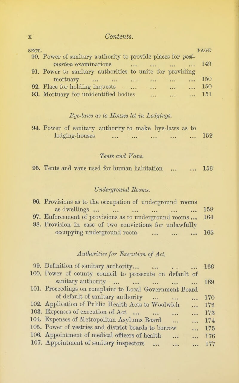 SECT. PAGE 90. Power of sanitary authority to provide places for post- mortem examinations 149 91. Power to sanitary authorities to unite for providing mortuary ... ... ... 150 92. Place for holding inquests ... ... ... ... 150 93. Mortuary for unidentified bodies ... ... ... 151 Bye-laws as to Houses let in Lodgings. 94. Power of sanitary authority to make bye-laws as to lodging-houses ... 152 Tents and Vans. 95, Tents and vans used for human habitation ... 156 Underground Rooms. 96. Provisions as to the occupation of underground rooms as dwellings 158 97. Enforcement of pro\dsions as to underground rooms ... 164 98. Provision in case of two convictions for unlawfully occupying underground room 165 Authorities for Execution of Act. 99. Definition of sanitary authority 166 100. Power of county council to prosecute on default of sanitary authority 169 101. Proceedings on complaint to Local Government Board of default of sanitary authority 170 102. Application of Public Health Acts to Woolwich ... 172 103. Expenses of execution of Act 173 104. Expenses of Metropolitan Asylums Board 174 105. Power of vestries and district boards to borrow ... 175 106. Appointment of medical officers of health 176 107. Appointment of sanitary inspectors 177