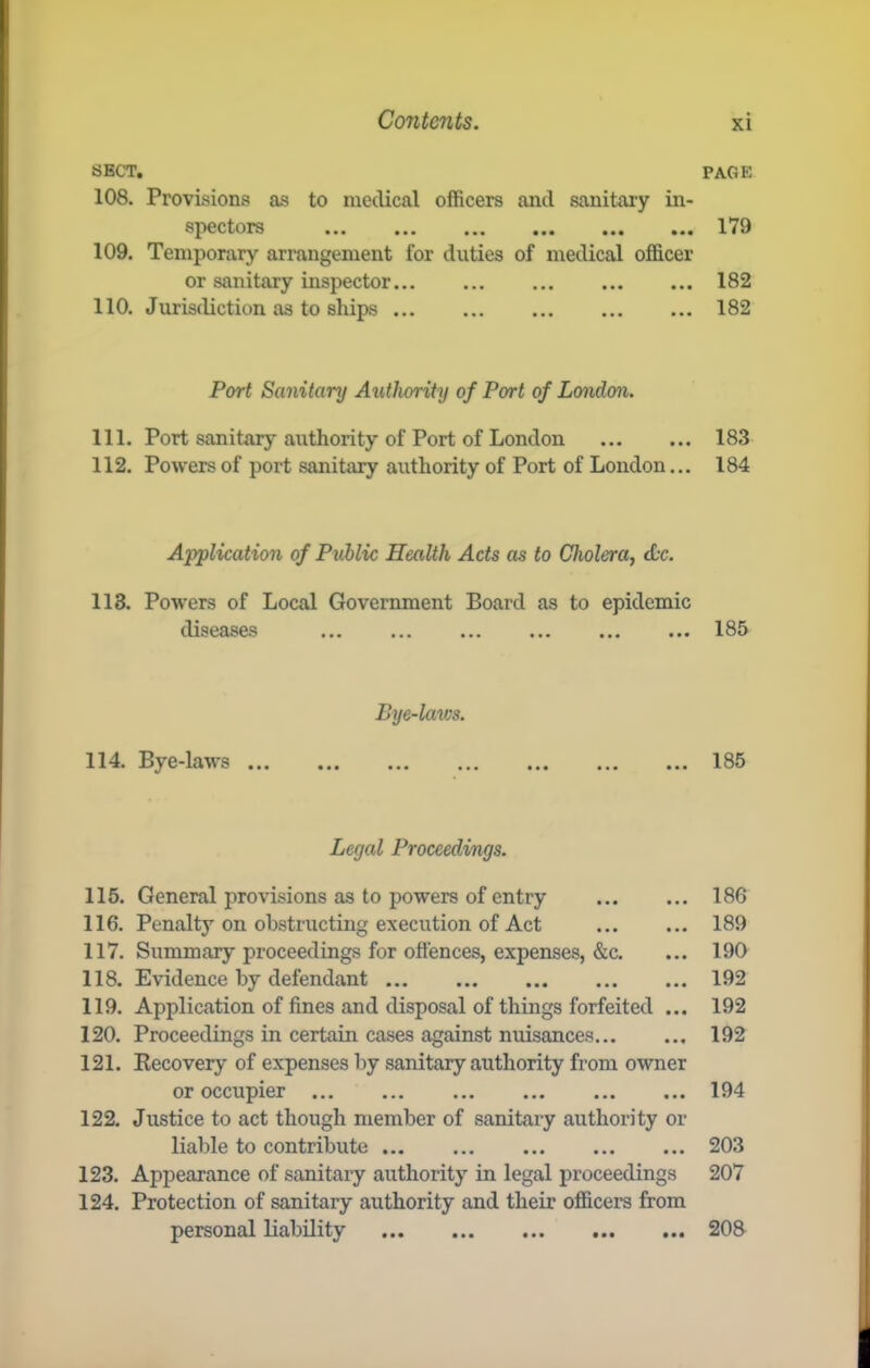 SECT. 108. Provisions as to medical officers and sanitary in- spectors ... ... ,,, ... ... ... 109. Temporary arrangement for duties of medical officer or sanitary inspector 110. Jurisdiction as to ships Port Sanitary Authority of Port of London. 111. Port sanitary authority of Port of London 112. Powers of port sanitary authority of Port of London... Application of Public Health Acts as to Cholera, Ac. 118. Powers of Local Govermnent Board as to epidemic diseases ... ... ... ... ... ... Bye-laws. 114. Bye-laws ... Legal Proceedings. 115. General provisions as to powers of entry 116. Penalty on obstructing execution of Act 117. Summary proceedings for offences, expenses, &c. 118. Evidence by defendant 119. Application of fines and disposal of things forfeited ... 120. Proceedings in certain cases against nuisances 121. Kecovery of expenses by sanitary authority from owner or occupier 122. Justice to act though member of sanitary authority or liable to contribute 123. Appearance of sanitary authority in legal ijroceedings 124. Protection of sanitary authority and their officers from personal liability PAGE 179 182 182 183 184 185 185 186 189 190 192 192 192 194 203 207 20a