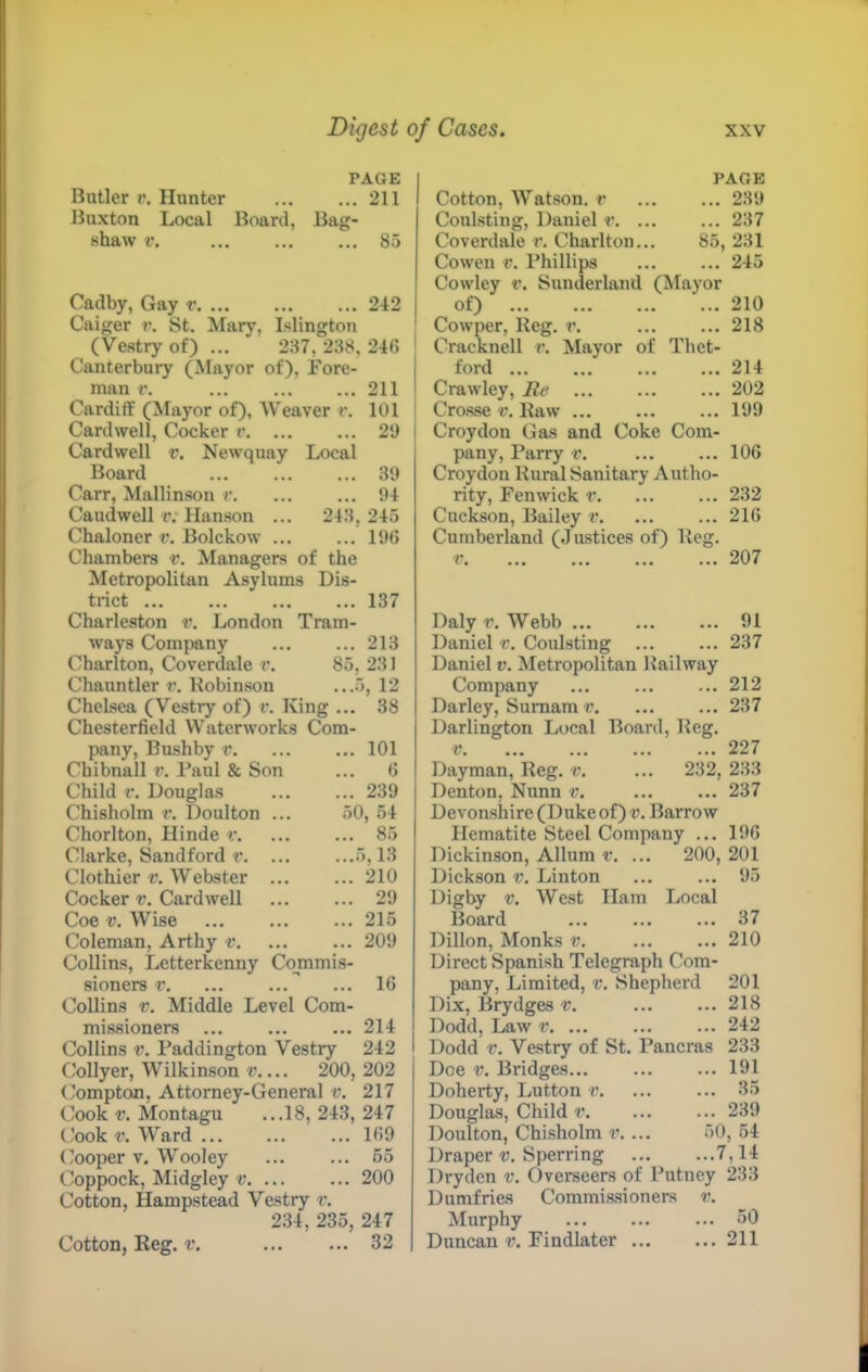 PAGE Butler V. Hunter 211 Buxton Local Board, Bag- shaw V, 85 Cadby, Gay r 242 Caiger r. St. Mary, Islington (Vestry of) ... 237, 238, 246 ' Canterbury (Mayor of). Fore- 1 man r. 211 1 Cardiff (Mayor of). Weaver r. 101 ' Cardwell, Cocker r 29 1 Cardwell r. Newquay Local Board 39 Carr, Mallinson r. 94 CaudwelHv Hanson ... 248,245 Chaloner v. Holckow 1% Chambers v. Managers of the Metropolitan Asylums Dis- trict 137 Charleston i\ London Tram- ways Company 213 Charlton, Coverdale v. 85, 231 Chauntler r. Robinson ...5, 12 Chelsea (Vestry of) v. King ... 38 Chesterfield Waterworks Com- pany, Bushby v 101 Chibnall r. I’aul & Son ... 6 Child V. Douglas ... ... 239 Chisholm r. Doulton ... 50, 54 Chorlton, Hinde r. ... ... 85 Clarke, Sandford r 5,13 Clothier v. Webster 210 Cocker v. Cardwell 29 Coe V. Wise 215 Coleman, Arthy r, ... ... 209 Collins, Letterkenny Commis- sioners r  ... 16 Collins V. Middle Level Com- missioners 214 Collins V. Paddington Vestry 242 Collyer, Wilkinson r 200, 202 Compton, Attorney-General v. 217 Cook t'. Montagu ...18,243,247 tJook t’. Ward ... ... ... 169 Cooper V. Wooley 55 Coppock, Midgley t'. ... ... 200 Cotton, Hampstead Vestry r. 234, 235, 247 32 PAGE Cotton, Watson, r 289 Coulsting, Daniel r 287 Coverdale r. Charlton... 85, 281 Cowen V. Phillips 245 Cowley r. Sunderland (Mayor of) 210 Cowper, Reg. r. 218 Cracknell r. Mayor of Thet- ford 214 Crawley, lie 202 Crosse v. Raw 199 Croydon Gas and Coke Com- pany, Parry v. ... ... 106 Croydon Rural Sanitary Autho- rity, Fenwick r 232 Cuckson, Bailey r. ... ... 216 Cumberland (Justices of) Reg. Daly r. Webb 91 Daniel v. Coulsting ... ... 237 Daniel v. Metropolitan Railway Company ... ... ... 212 Darley, Sumam r. ... ... 237 Darlington Local Board, Reg. V 227 Dayman, Reg. v. ... 232, 288 Denton, Nunn ... ... 237 Devonshire (Duke of) u. Barrow Hematite Steel Company ... 196 Dickinson, Allnm v. ... 200, 201 Dickson v. Linton ... ... 95 Digby V. West Ham Local Board 37 Dillon, Monks v. ... ... 210 Direct Spanish Telegraph Com- pany, Limited, v. Shepherd 201 Dix, Brydges v. 218 Dodd, Law r. ... ... ... 242 Dodd V. Vestry of St. Pancras 233 Doe V. Bridges 191 Doherty, Lutton v 35 Douglas, Child v 239 Doulton, Chisholm v.... 50, 54 Draper v. Sperring 7,14 Drydcn v. Overseers of Putney 283 Dumfries Commissioners v. Murphy 50 Duncan Findlater ... ... 211 Cotton, Reg. v.