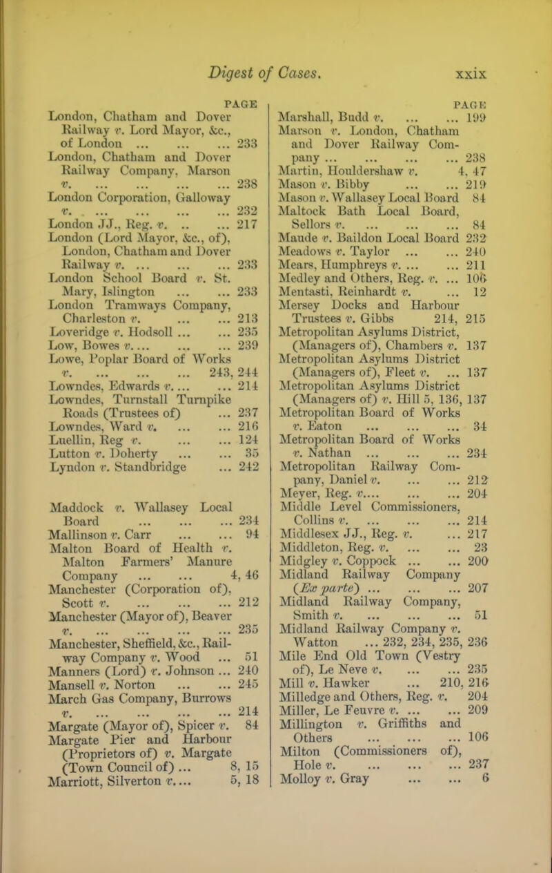 PAGE London, Chatham and Dover liiiilway r. Lord Mayor, &c., of London ... ... ... 233 London, Chatham and Dover Kaihvay Company, Marson r 238 London Corporation, Galloway r. 232 London J.T., Ue^. v 217 London (Lord Alayor, &c., of), London, Chatham and Dover Itailway v 233 London School Doard r. St. Mary, Islington ... ... 233 London Tramways Company, Charleston r. 213 Loveridge r. Hodsoll 235 Low, Bowes t'.... ... ... 239 Lowe, I’oplar Board of Works r 213, 244 Tjowndes, Edwards r 214 Lowndes, Tumstall Turnpike Roads (Trustees of) ... 237 Ix)wndes, Ward r. ... 216 Luellin. Reg r. ... 124 Lutton r. Doherty ... 35 Lyndon r. Standbridge ... 242 Maddock r. Wallasey Local Board 234 Mallinson t\ Carr 94 Maltoii Board of Health r. Malton Farmers’ Manure Company 4, 46 Manchester (Corporation of), Scott 212 Manchester (Mayor of), Beaver r ... 235 Manchester, Sheffield, &c.. Rail- way Company v. Wood ... 51 Manners (Lord) r. Johnson ... 240 Mansell v. Norton 245 March Gas Company, Burrows r. ... ... ... ... 214 Margate (Mayor of), Spicer r. 84 Margate Pier and Harbour (Proprietors of) v, Margate (Town Council of) ... 8, 15 Marriott, Silverton r.... 5, 18 PAGE Marshall, Budd r 199 Marson r. London, Chatham and Dover Railway Com- pany 238 Martin, Houldershaw r. 4. 47 Mason r. Bibby ... ... 219 Mason v. Wallasey Local Board 84 Maltock Bath Local Board, Sellors r 84 Maude t\ Baildon Local Board 232 Meadows r. Taylor 240 Mears, Humphreys r 211 Medley and Others, Reg. r. ... 106 Mentasti, Reinhardt r. ... 12 Mersey Docks and Harbour Trustees v. Gibbs 214, 215 Metropolitan Asylums District, (Managers of). Chambers v. 137 Metropolitan Asylums District (Managers of). Fleet v. ... 137 Metropolitan Asylums District (Managers of) r. Hill 5, 136, 137 Metropolitan Board of Works r. Eaton 34 Metropolitan Board of Works r. Nathan 234 Metropolitan Railway Com- pany, Daniel 17 212 !Meyer, Reg. v 204 Middle Level Commissioners, Collins r 214 Middlesex JJ., Reg. r. ... 217 Middleton, Reg. v. ... ... 23 Midgley v. Coppock 200 Midland Railway Company (^Ex parte') 207 Midland Railway Company, Smith V. ... ... ... 51 Midland Railway Company r. Watton ... 232, 234, 235, 236 Mile End Old Town (Vestry of), Le Neve r 235 Mill V. Hawker ... 210, 216 Milledge and Others, Reg. r. 204 Miller, Le Feuvre v 209 Millington r. Griffiths and Others 106 Milton (Commissioners of). Holer 237 Molloy r. Gray 6