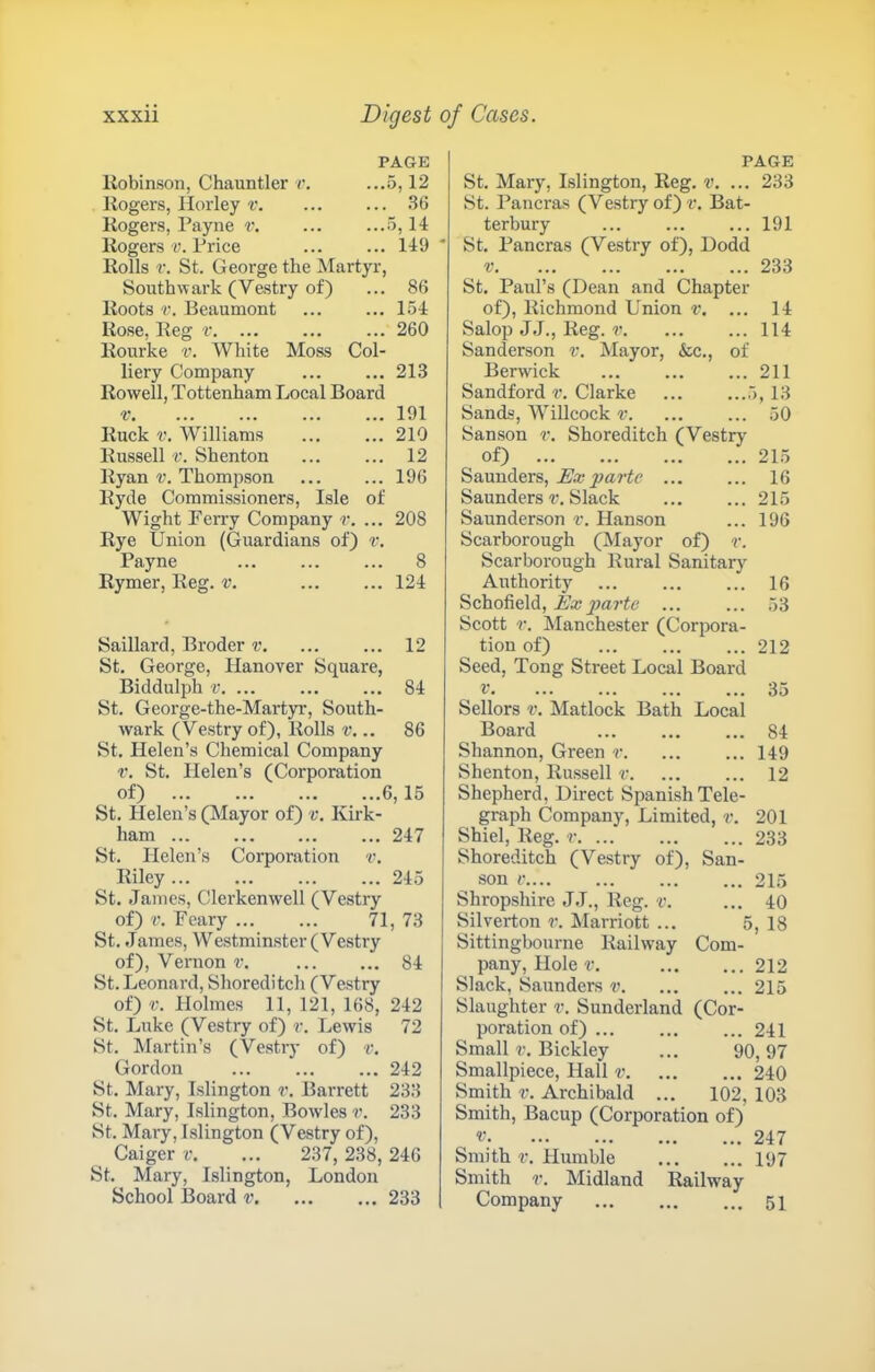 PAGE llobinson, Chauntler v. ...5,12 Rogers, Horley v. ... ... 36 Rogers, Payne v. ... ...5,14 Rogers-y. Price ... ... 149 Rolls r. St. George the Martyr, Southwark (Vestry of) ... 86 Roots V. Beaumont 154 Rose, Reg r ... 260 Rourke v. White Moss Col- liery Company 213 Rowell, Tottenham Local Board V 191 Ruck V. Williams ... ... 210 Russell V. Shenton ... ... 12 Ryan v. Thompson 196 Ryde Commissioners, Isle of Wight Fen'y Company r. ... 208 Rye Union (Guardians of) r. Payne ... ... ... 8 Rymer, Reg. v. ... ... 124 Saillard, Broder r. ... ... 12 St. George, Hanover Square, Biddulph V. ... 84 St. George-the-Martp’, South- wark (Vestry of), Rolls .. 86 St. Helen’s Chemical Company r. St. Helen’s (Corporation of) 6,15 St. Helen’s (Mayor of) v. Kirk- ham 247 St. Helen’s Corporation v. Riley 245 St. James, Clerkenwell (Vestry of) V. Peary ... ... 71, 73 St. James, Westminster (Vestry of), Vernon v. 84 St. Leonard, Shoreditch (Vestry of) V. Holmes 11, 121, 168, 242 St. Luke (Vestry of) r. Lewis 72 St. Martin’s (Vestry of) r. Gordon 242 St. Mary, Islington r. Barrett 233 St. Mary, Islington, Bowles 233 St. Mary, Islington (Vestry of), Caiger v. ... 237, 238, 246 St. Mary, Islington, London School Board v 233 PAGE St. Mary, Islington, Reg. v. ... 233 St. Pancras (Vestry of) f. Bat- terbury ... ... ... 191 St. Pancras (Vestry of), I)odd V 233 St. Paul’s (Dean and Chapter of), Richmond Union v, ... 14 Salop JJ., Reg. ... ... 114 Sanderson v. Mayor, &c., of Berwick ... ... ... 211 Sandford Clarke ... ...5,13 Sands, Willcock ... ... 50 Sanson v. Shoreditch (Vestry of) 215 Saunders, 16 Saunders v. Slack 215 Saunderson v. Hanson ... 196 Scarborough (Mayor of) v. Scarborough Rural Sanitary Authority ... ... ... 16 Schofield, A'ajywrtc ... ... 53 Scott r. Manchester (Corpora- tion of) 212 Seed, Tong Street Local Board V. ... ... ... ... 35 Sellors V. Matlock Bath Local Board ... ... ... 84 Shannon, Green r. ... ... 149 Shenton, Russell r. ... ... 12 Shepherd, Direct Spanish Tele- graph Company, Limited, v. 201 Shiel, Reg. r 233 Shoreditch (Vestry of), San- son V 215 Shropshire JJ., Reg. v. ... 40 Silverton r. Marriott ... 5, 18 Sittingbourne Railway Com- pany, Hole V. 212 Slack, Saunders v. ... ... 215 Slaughter v. Sunderland (Cor- poration of) 241 Small r. Bickley ... 90,97 Smallpiece, Hall v 240 Smith r. Archibald ... 102, 103 Smith, Bacup (Corporation of) V 247 Smith V. Humble 197 Smith r. Midland Railway Company 51