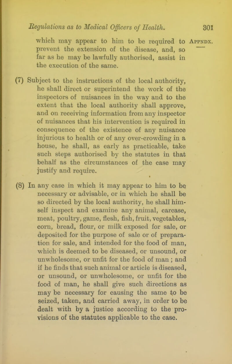 which may appear to him to be required to Appkdx. prevent the extension of the disease, and, so far as he may be lawfully authorised, assist in the execution of the same. (7) Subject to the instructions of the local authority, he shall direct or superintend the work of the inspectors of nuisances in the way and to the extent that the local authority shall approve, and on receiving information from any inspector of nuisances that his intervention is required in consequence of the existence of any nuisance injurious to health or of any over-crowding in a house, he shall, as early as practicable, take such steps authorised by the statutes in that behalf as the circumstances of the case may justify and require. (8) In any case in which it may appear to him to be necessary or advisable, or in which he shall be so directed by the local authority, he shall him- self inspect and examine any animal, carcase, meat, poultiy, game, flesh, fish, fruit, vegetables, corn, bread, flour, or milk exposed for sale, or deposited for the purpose of sale or of prepara- tion for sale, and intended for the food of man, which is deemed to be diseased, or unsound, or unwholesome, or unfit for the food of man ; and if he finds that such animal or article is diseased, or unsound, or unwholesome, or unfit for the food of man, he shall give such directions as may be necessary for causing the same to be seized, taken, and carried away, in order to be dealt with by a justice according to the pro- visions of the statutes applicable to the case.