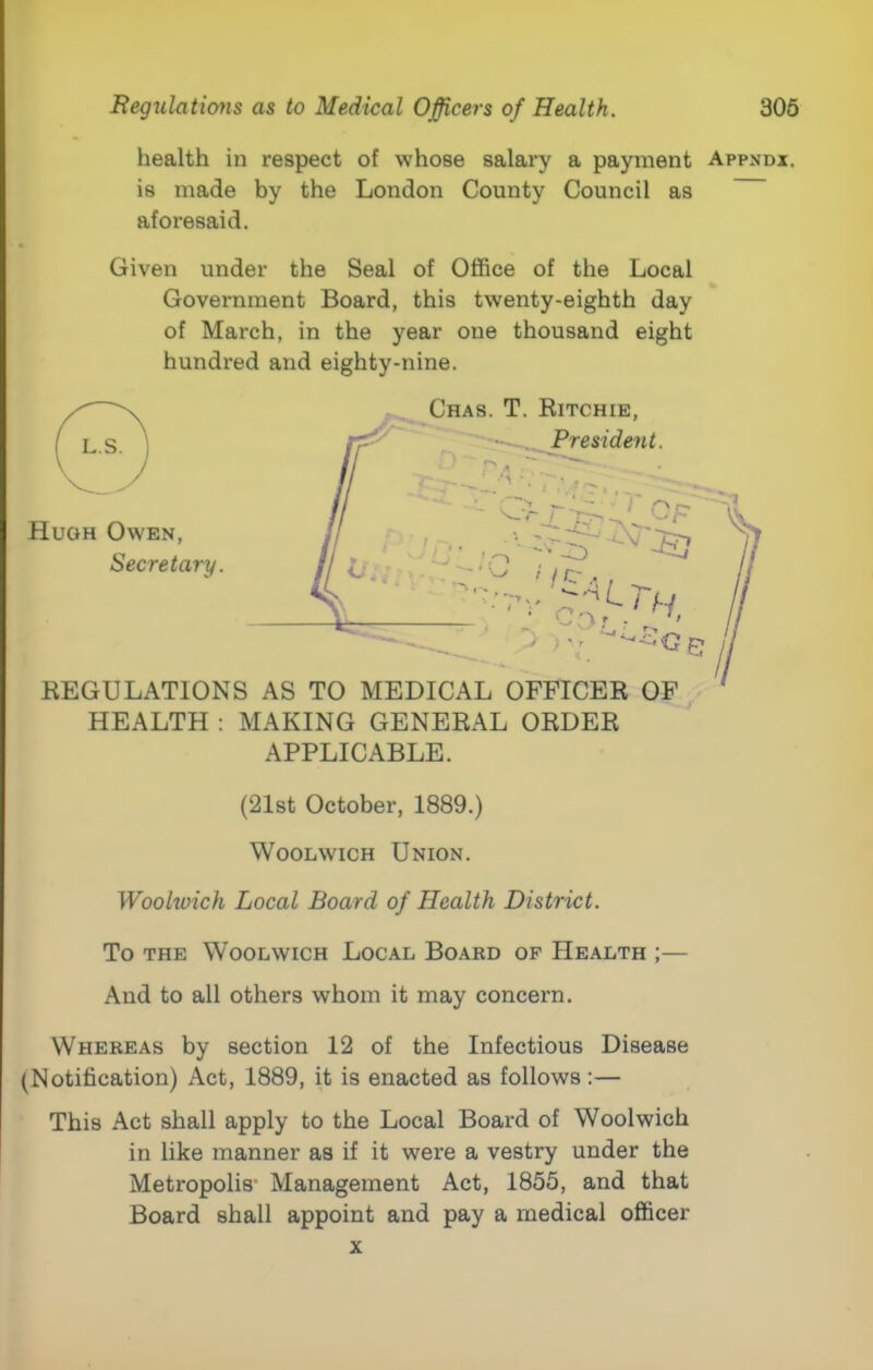 health in respect of whose salary a payment Appndx. is made by the London County Council as aforesaid. Given under the Seal of Office of the Local Government Board, this twenty-eighth day of March, in the year one thousand eight hundred and eighty-nine. HEALTH : MAKING GENERAL ORDER APPLICABLE. (21st October, 1889.) Woolwich Union. Wookoich Local Board of Health District. To THE Woolwich Local Board op Health ;— And to all others whom it may concern. Whereas by section 12 of the Infectious Disease (Notification) Act, 1889, it is enacted as follows;— This Act shall apply to the Local Board of Woolwich in like manner as if it were a vestry under the Metropolis' Management Act, 1855, and that Board shall appoint and pay a medical officer X