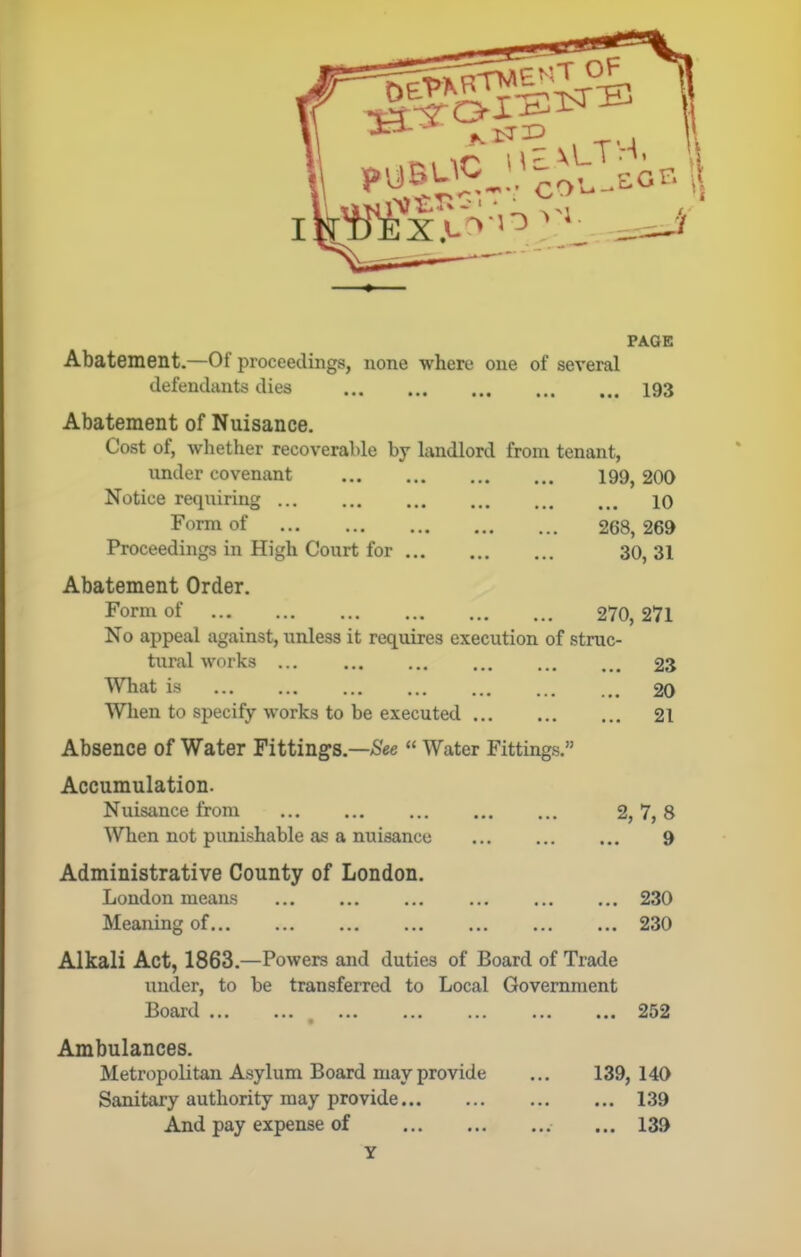 Abatement.—Of proceedings, none where one of several defendants dies 193 Abatement of Nuisance. Cost of, whether recoverable by landlord from tenant, under covenant 199, 200 Notice requiring 10 Form of 268, 269 Proceedings in High Court for 30, 31 Abatement Order. Form of 270, 271 No appeal against, unless it requires execution of struc- tural works 23 What is 20 When to specify works to be executed 21 Absence of Water Fittings.—“ Water Fittings.” Accumulation. Nuisance from When not punishable as a nuisance Administrative County of London. London means Meaning of. 2, 7,8 9 . 230 . 230 Alkali Act, 1863.—Powers and duties of Board of Trade under, to be transferred to Local Government Board ... 252 Ambulances. Metropolitan Asylum Board may provide Sanitary authority may provide And pay expense of 139, 140 ... 139 ... 139 Y