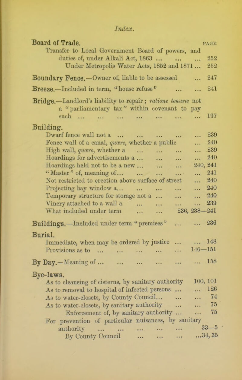 Board of Trade. vage Transfer to Local Government Board of powers, and duties of, under Alkali Act, 1863 252 Under Metropolis Water Acts, 1852 and 1871... 252 Boundary Fence.—Owner of, liaWe to be assessed ... 247 Breeze.—Included in term, “ house refuse 241 Bridge.—Landlord’s liability to repair ; ratione tenurce not a “paidiamentary tax” within covenant to pay ••• ••• ••• ••• ... 197 Building. Dwarf fence wall not a • • • 239 Fence wall of a canal, quosre, whether a public • . • 240 Hi^h wall, qiuere, whether a ... • • • 239 Hoardings for advertisements a • •• 240 Hoardings held not to be a new 240, 241 “ Master ” of, meaning of ... 241 Not restricted to erection above surface of street • • 240 Projecting bay wdndow a ... 240 Temporary structure for storage not a ... 240 Vinery attached to a wall a ... 239 What included under term 236, 238- -241 Buildings.—Included under term “premises” ... 236 Burial. Immediate, when may be ordered by justice ... ... 148 Provisions as to 146- -151 By Day.—Meaning of ... 158 Bye-laws. As to cleansing of cisterns, by sanitary authority 100, 101 As to removal to hospital of infected persons ... ... 126 As to water-closets, by County Council ... 74 As to water-closets, by sanitary authority ... 75 Enforcement of, by sanitary autliority For prevention of particular nuisances, by sanitary 75 authority 33—5 ' By County Council ...34, 35