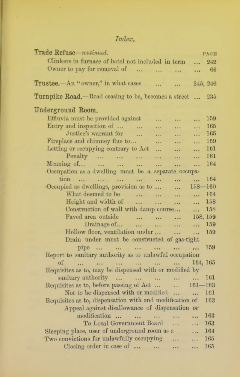 Trade Refuse—continued. page Clinkers in furnace of hotel not included in term ... 242 Owner to pay for removal of 66 Trustee.—An “ owner,” in what cases 245, 246 Turnpike Road.—Road ceasing to be, becomes a street ... 236 Underground Room. Effluvia must be provided against Entry and inspection of •lustice’s warrant for Fireplace and chimney flue to... Letting or occupying contrary to xVet Penalty Meaning of... Occupation as a dwelling must be a separate occupa- 159 165 166 159 161 161 164 tion ... ... ... ... ... ... ... 164 Occupied as dwellings, provision as to ... ... 158—160 What deemed to be 164 Height and width of 158 Construction of wall wdth damp course 158 Paved area outside 158, 169 Drainage of... 169 Hollow floor, ventilation under 159 Drain under must be constructed of gas-tight pipe ... ... ... ... ... ... 159 Report to sanitary authority as to unlawful occupation of ... ... ... ... ... ... 164, 165 Requisites as to, may be dispensed wth or modified by sanitary authority 161 Requisites as to, before passing of Act 161—163 Not to be dispensed with or modi tied 161 Requisites as to, dispensation with and modification of 163 Appeal against disallowance of dispensation or modification 163 To Local Government Board 163 Sleeping place, user of underground room as a ... 164 Two convictions for unlawfully occupying 165 Closing order in case of Hi5