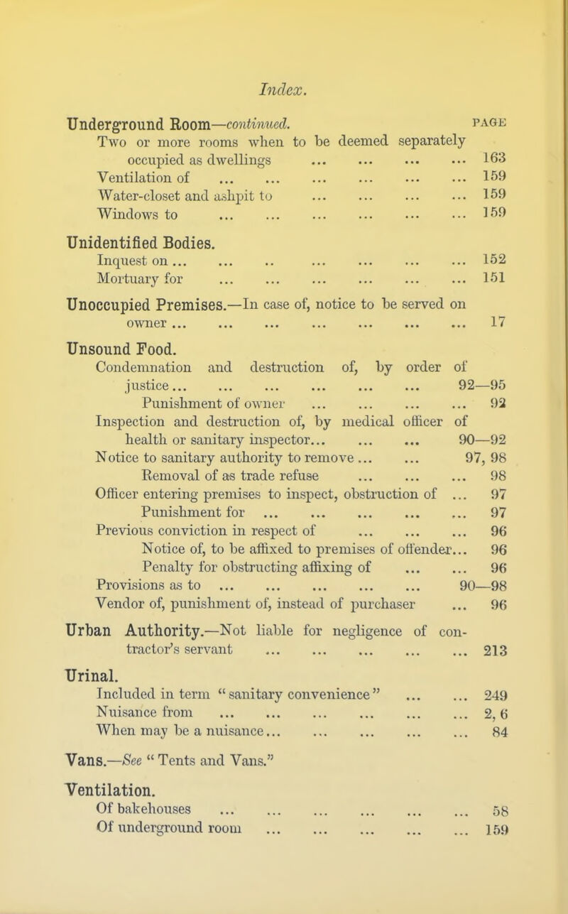 Underground 'Room—continued. page Two or more rooms when to be deemed separately occupied as dwellings ... ... ... ... 163 Ventilation of ... ... ... ... ... ... 159 Water-closet and a.shpit to ... ... 159 Windows to ... ... ... ... 159 Unidentified Bodies. Inquest on ... ... ... ... 152 Mortuary for ... ... 151 Unoccupied Premises.—In case of, notice to be served on owner ... ... ... ... ... ... ... 17 Unsound Food. Condemnation and destruction of, by order justice... ... ... ... ... ... Punishment of owner Inspection and destruction of, by medical officer health or sanitary inspector... Notice to sanitary authority to remove ... Removal of as trade refuse Officer entering premises to inspect, obstruction of Punishment for Previous conviction in respect of Notice of, to be affixed to premises of otfender Penalty for obstructing affixing of Provisions as to Vendor of, punishment of, instead of purchaser of 92—95 ... 92 of 90—92 97, 98 98 97 97 96 96 96 90—98 96 Urban Authority.—Not liable for negligence of con tractor’s servant Urinal. Included in term “ sanitary convenience ” Nuisance from When may be a nuisance... 213 249 2,6 84 Vans.—See “ Tents and Vans.” Ventilation. Of bakehouses 58 Of underground room 159