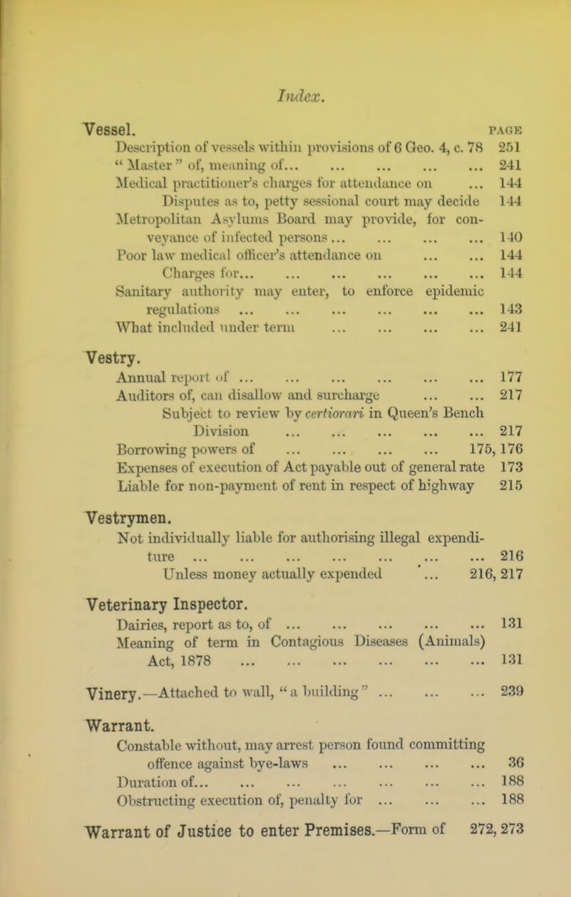 Vessel. PAGE Description of vessels within provisions of 6 Geo. 4, c. 78 251 “ Master ” of, meaning of 241 Medical practitioner’s cliarges for attendance on ... 144 Disputes as to, petty sessional court nxay deci<le 144 Metropolitan Asylums Board may provide, for con- veyance of infected persons... ... ... ... 140 Poor law medical othcei‘’s attendance on 144 Charges for... 144 Sanitary authority may enter, to enforce epidemic regulations ... ... ... 143 ^Vhat included under term 241 Vestry. Annual report of ... ... ... ... 177 Auditors of, can disallow and surchtu’ge ... ... 217 Subject to review hj certioran in Queen’s Bench Division 217 Borro^ving powers of ... ... 175,176 Expenses of execution of Act payable out of general rate 173 Liable for non-payment of rent in respect of highway 215 Vestrymen. Not individually liable for authorising illegal expendi- ture ... ... ... ... ... ... ... 216 Unless money actually expended ... 216,217 Veterinary Inspector. Dairies, report as to, of ... Meaning of term in Contagious Diseases Act, 1878 (Animals) 131 131 Vinery.—Attached to wall, “a building” ... ... ... 239 Warrant. Constable without, may arrest person found committing oftence against bye-laws ... 36 Duration of ... ... ... ... ... 188 Obstructing e.xecution of, penalty for 188 Warrant of Justice to enter Premises.—Form of 272,273