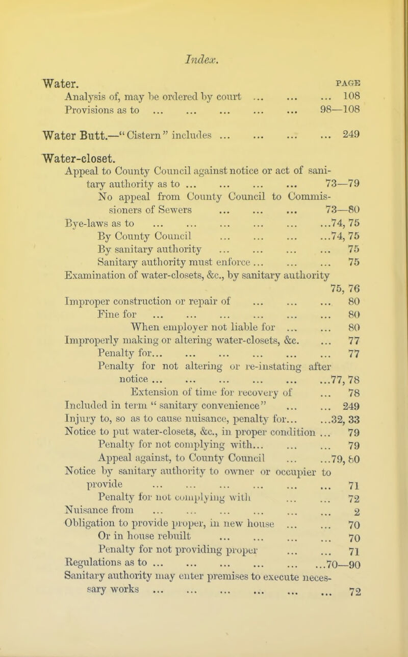 Water. Analysis of, may he ordered liy court Provisions as to PAGE ... 108 98—108 Water Butt.—“ Cistern ” includes 249 Water-closet. Appeal to County Council against notice or act of sani- tary authority as to 73—79 No appeal from County Council to Commis- sioners of Sewers ... 73—80 Bye-laws as to ... ... ... ... ... ...74,75 By County Council ... ... ... ...74,75 By sanitary authority ... ... ... ... 75 Sanitary authority must enforce ... ... ... 75 Examination of water-closets, &c., by sanitary authority 75, 76 Improper construction or repair of ... ... ... 80 Fine for ... ... ... ... ... ... 80 When employer not liable for ... ... 80 Improperly making or altering water-closets, &c. ... 77 Penalty for... ... ... ... ... ... 77 Penalty for not altering or re-instating after notice 77, 78 Extension of time for recovery of ... 78 Included in tenn “ sanitary convenience” ... ... 249 Injury to, so as to cause nuisance, penalty for... ...32, 33 Notice to put water-closets, &c., in proper condition ... 79 Penalty for not complying with... ... ... 79 Appeal against, to County Council ... ...79,80 Notice by sanitary authority to omier or occupier to provide ... ... ... ... ... ... 71 Penalty for not complying with ... ... 72 Nuisance from ... ... ... ... 2 Obligation to provide proper, in new house ... ... 70 Or in house rebuilt ... ... ... ... 70 Penalty for not providing proper ... ... 71 Regulations as to ... 70 90 Sanitary authority may enter premises to execute )ieces- sary -works 72