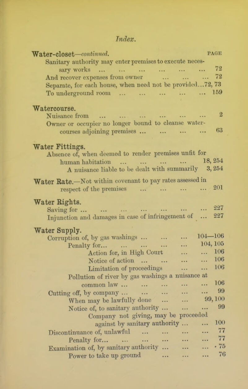 Water-closet—continmul. PAGE Sanitary authority may enter premises to execute neces- sjvry works ... ... ... ... ... ... 72 And recover expenses from owner 72 Separate, for each house, when need not be provided...72, 7.3 To underground room ... ... ... ... ... 159 Watercourse. Nuisance from 2 Owner or occuj)ier no longer bound to cleanse water- courses adjoining premises ... ... ... ... Water Fittings. Absence of, when deemed to render premises unfit for human habitation ... ... ... ... 18,254 A nuisance liable to be ilealt with summarily 3, 264 Water Rate.—Not within covenant to pay rates assessed in respect of the premises ... ... ... 201 Water Rights. Saving for Injunction and damages in case of infringement of Water Supply. Corruption of, by gas wa.shings Penalty for... Action for, in High Court Notice of action ... Limitation of proceedings Pollution of river by gas washings a nuisance at common law ... Cutting off, by company ... When may be lawfully done Notice of, to sanitary authority Company not giving, may be proceeded against by simitary authority Discontinuance of, unlawful Penalty for Examination of, by sanitary authority Power to take up ground 227 227 104—106 104, 105 ... 106 ... 106 ... 106 106 .. 99 99,100 .. 99 100 77 77 . 75 76